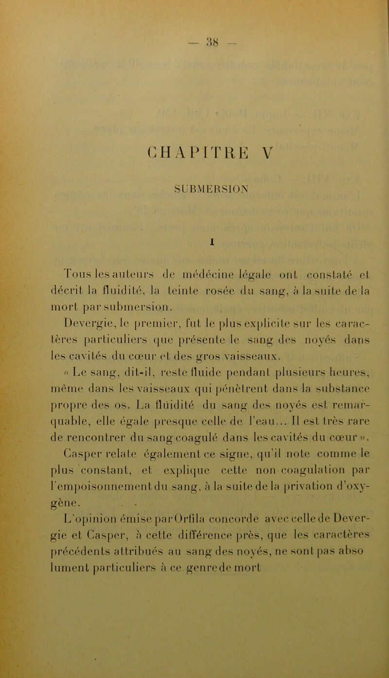 — :-;s CHAPITRE V SUBMERSION 1 Tous les auteurs de inédéciue légale ont constaté et décrit la fluidité, la teinte rosée du sang, à la suite de la mort par submersion. Devergie, le [jremiei*, fut le j)lus ex[)licite sur les cai'ac- tères particuliers (|ue présente le sang des noyés dans les cavités du cœui‘ et des gros vaisseaux. « Le sang, dit-il, reste tluide pendant plusieurs heui'es, môme dans les vaisseaux qui [)énètrent dans la substance propre des os. La fluidité du sang des noyés est remar- quable, elle égale presque celle de l’eau... Il est très rare de rencontrer du sang coagulé dans les cavités du cœur». Casper relate également ce signe, qu’il note comme le plus constant, et explique cette non coagulation par l’empoisonnement du sang, à la suite de la [)rivation d’oxy- gène. . - L’opinion émise parOrtila concorde avec celle de Dever- gie et Casper, à cette différence ))rès, que les caractères précédents attribués au sang des noyés, ne sont [)as abso lument pai’ticuliers à ce genrede mort \