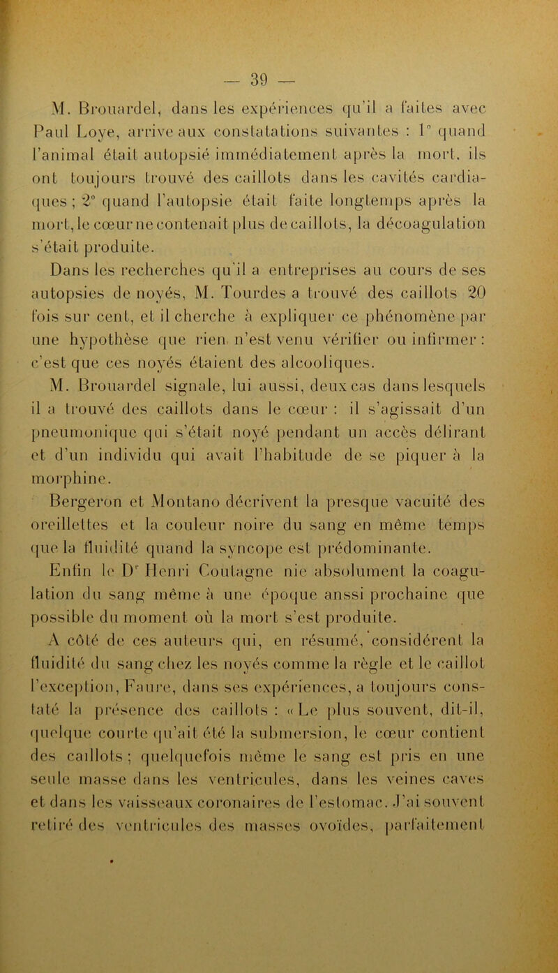 M. Broiuirclel, dans les expéi'ieiices qu’il a l'ailes avec Paul Loye, aiTiveaux constatations suivantes : 1 quand l’animal était autopsié immédiatement après la mort, ils ont toujours ti’ouvé des caillots dans tes cavités cardia- ipies ; 2° quand l’autopsie était Faite longtemps après la mort, le cœur necontenait plus decaillots, la décoagulation s’était produite. Dans les recherches qu’il a entreprises au cours de ses autopsies de noyés, M. Tourdes a ti-ouvé des caillots 20 fois sur cent, et il cherche à expliquer ce })hénomène par une hypothèse que rien, n’est venu vérifier ou inlirrner : c’est que ces noyés étaient des alcooliques. M. Brouardel signale, lui aussi, deux cas dans lesquels il a trouvé des caillots dans leœœur : il s’agissait d’un pneumoni([ue qui s’était noyé pendant un accès délirant et d’un individu qui avait l’hal)itude de se piquer à la moi'phine. Bergeron et Montano décrivent la presque vacuité des oreillettes et ta couleur noire du sang en même temps ({lie la fluidité quand la syncope est prédominante. Enfin le D'‘ Plenri Coutagne nie absolument la coagu- lation du sang même à une époque aussi prochaine (|ue possible du moment où la mort s’est produite. A côté de ces auteurs qui, en résumé, considèrent la fluidité du sang chez les noyés comme la règle et le caillot l’excejition, Faure, dans ses expériences, a toujours cons- taté la présence des caillots: «Le |)lus souvent, dit-il, (juelque courte (ju’ait été la submersion, le cœur contient des caillots ; quehjnefois même le sang est pris en une seule masse dans les ventricules, dans les veines caves et dans les vaissi'aux coronaiiœs de l’estomac, .l’ai souvent ridiré des venti‘icules des masses ovoïdes, jiaiTaitement