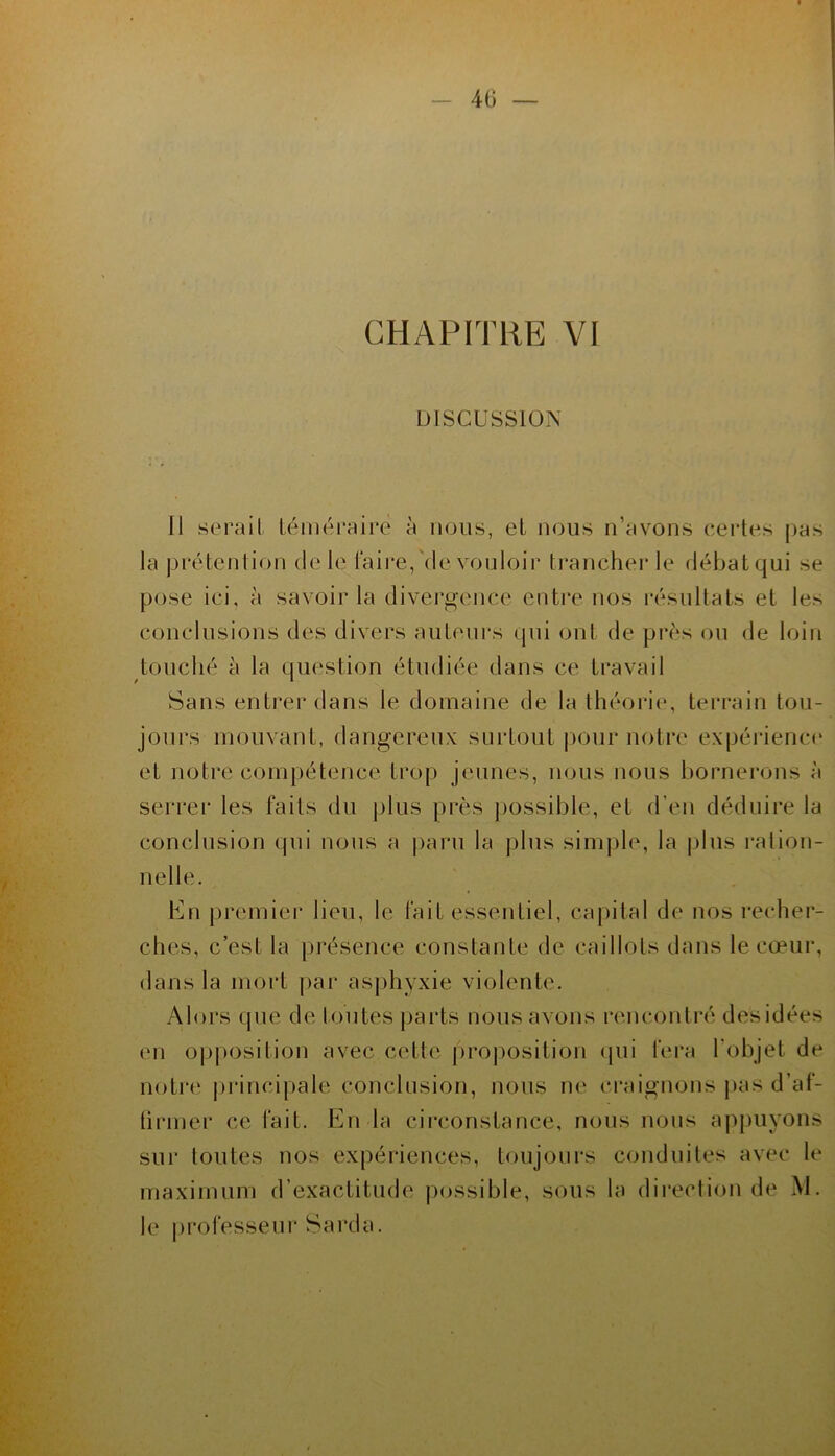 CHAPITRE VI DISCUSSION 11 sérail Léinéi’aire à nous, et nous n’avons certes pas la pi'étenlion de le faire,'de vouloir trancher le débat qui se pose ici, à savoir la divergence entre nos résultats et les conclusions des divers auteurs cpii ont de près ou de loin touché à la question étudiée dans ce travail Sans entrer dans le domaine de la théoi*ie, terrain tou- jours mouvant, dangereux surtout |)Our notre expérience et notre compétence trop jeunes, nous nous bornerons à serrer les faits du plus près jmssible, et d’eu déduire la conclusion qui nous a paru la plus sim|jle, la |)lus ration- nelle. Kn j)remiei‘ lieu, le fait essentiel, capital de nos recher- ches, c’est la présence constante de caillots dans le cœur, dans la mort par asjihyxie violente. Alors (pie de toutes parts nous avons rencontré desidées en op|)Osilion avec cette jiroposition cpii fei'a l’objet de notr(‘ pi'incipale conclusion, nous ne craignons pas d’af- lirmer ce fait. En la circonstance, nous nous apjuiyons sui* toutes nos expériences, toujours conduites avec le maximum d’exactitude possible, sous la direction de M. le professeui* Sarda.
