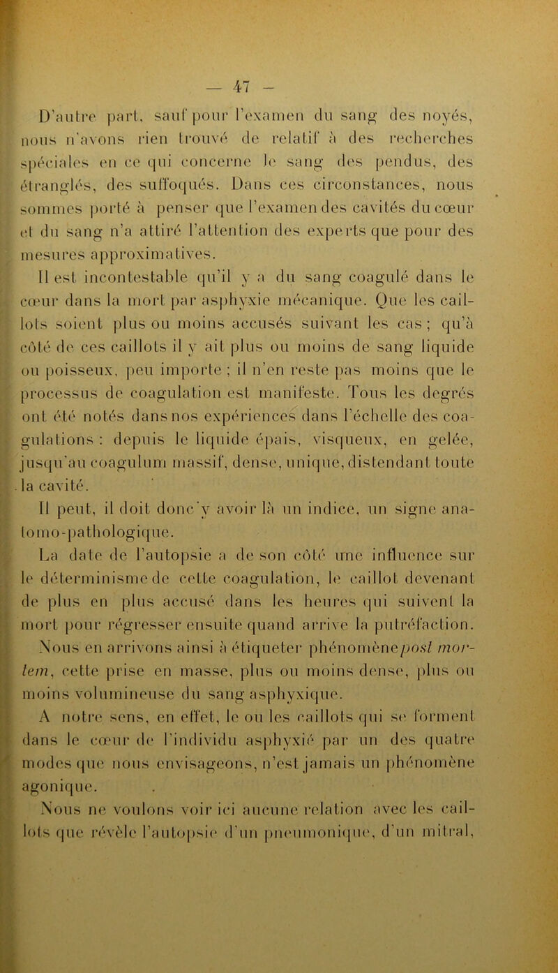 D’cUiti*e j)rirl, sauf |)oui' rexamen du san^ des noyés, nous n'avons i*ien trouvé de relatif à des recherches sj)éciah‘s en ce qui coucei’ue 1(‘ sang des pendus, des éti'anglés, des suffoqués. Dans ces circonstances, nous sommes porté à penser que l’examen des cavités du cœur (d du sang n’a attiré l’attention des experts que pour des mesures a p p r o x i m a ti ve s. 11 est incontestable qu’il y a du sang coagulé dans le cœur dans la mort par as])hyxie mécanique. Que les cail- lots soi('ut plus ou moins accusés suivant les cas; qu’à coté de ces caillots il y ait plus ou moins de sang liquide ou poisseux, |)eu importe; il n’en reste pas moins que le processus de coagulation est manifeste. Tous les degrés ont été notés dans nos expériences dans l’échelle des coa- gulations : depuis le liquide épais, viscpieux, en gelée, jusqu'au coagulum massif, dense, unique, distendant toute la cavité. 11 peut, il doit donc’y avoir là un indice, un signe ana- lomo-pathologi(pie. La date de l’autopsie a de son coté une influence sur le déterminisme de cette coagulation, le caillot devenant de plus en plus accusé dans les heures qui suivent la mort pour régresser ensuite quand arrive la putréfaction. Nous en arrivons ainsi à étiqueter phénomène/jo.s-? mor- lem, cette prise en masse, plus ou moins dense, plus ou moins volumineuse du sang asphyxique. A noti'e sens, en effet, le ou les caillots qui S(‘ forment dans le comr de l'individu asj)hyxié par un des quatre modes (jue nous envisageons, n’est jamais un phénomène agonique. Nous ne voulons voir ici aucum' relation avec les cail- lots que l’évèle l’autopsie d'uu j)n(Mimoni(pi(‘, d’un mitral.