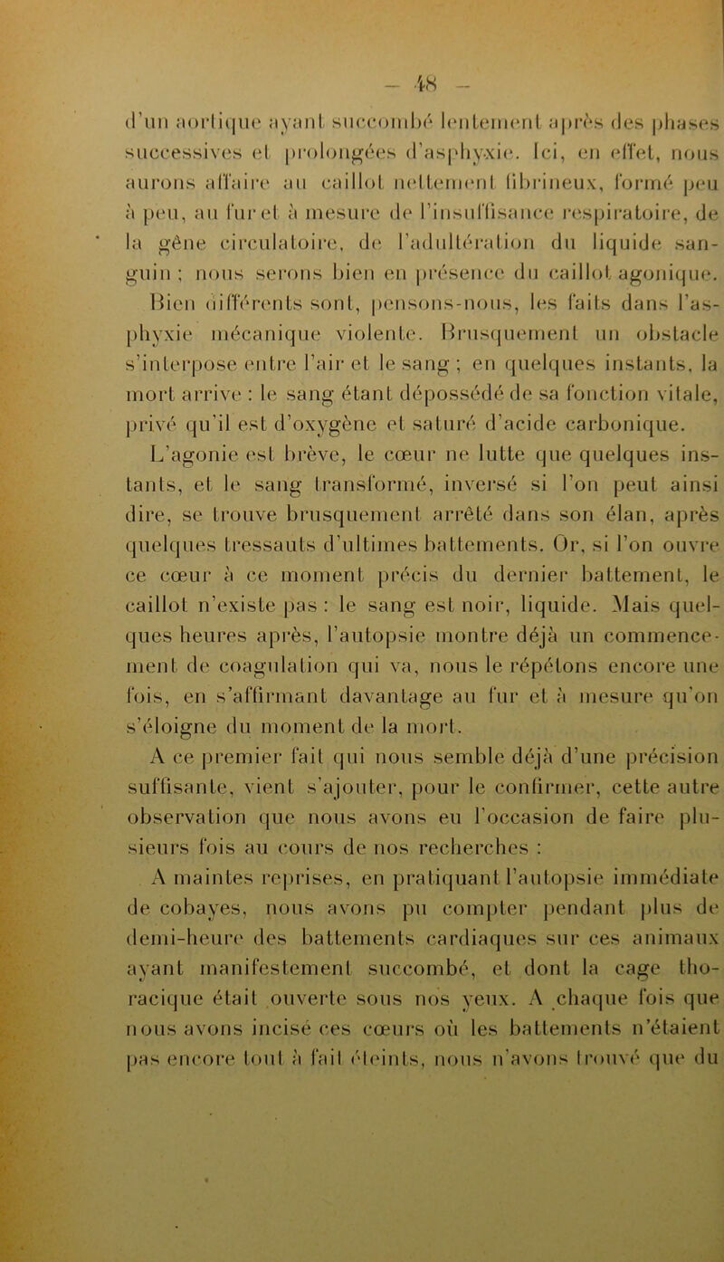 (l’un norliijiu' <iY<nit siuuîoiiiIh* hnileiiHmi a))i’^‘s des plifises süccessives et prolongées d’aspliy-xie,. Ici, en elîet, nous aurons alTaire an caillot ludtennMil lihrineux, roririé peu à p(Mi, an furet à mesure de rinsuflisancaî res|)ii-atoire, de la gêne circulatoire, de l’adidtéi'ation du liquide san- guin ; nous sei'ons bien en j)résence dn (caillot agonique. Hicn (iitTérents sont, pcnsons-nons, les faits dans l’as- phyxie mécanique violente. Brusquement un obstacle s’interpose entre l’air et le sang; en quelques instants, la mort arrive : le sang étant dépossédé de sa fonction vitale, jnavé qu’il est d’oxygène et saturé d’acide carbonique. L’agonie est brève, le cœur ne lutte que quelques ins- tants, et le sang transformé, inversé si l’on peut ainsi dire, se trouve brusquement arrêté dans son élan, après quelques tressauts d’ultimes battements. Or, si l’on ouvre ce cœur à ce moment précis du dernier battement, le caillot n’existe pas : le sang est noir, liquide. Mais quel- ques heures après, l’autopsie montre déjà un commence- ment de coagulation qui va, nous le répétons encore une fois, en s’aftirmant davantage au fur et à juesure qu’on s’éloigne du moment de la mort. A ce premier fait qui nous semble déjà d’une précision suftisante, vient s’ajouter, pour le conürmer, cette autre observation que nous avons eu l’occasion de faire plu- sieurs fois au cours de nos recherches : A maintes reprises, en pratiquant l’autopsie immédiate de cobayes, nous avons pu compter pendant plus de demi-heure des battements cardiaques sur ces animaux ayant manifestement succombé, et dont la cage tho- racique était ouverte sous nos yeux. A chaque fois que nous avons incisé ces cœurs où les battements n’étaient pas encore tout à fail (Meints, nous n'avons Irouvé (]ue du