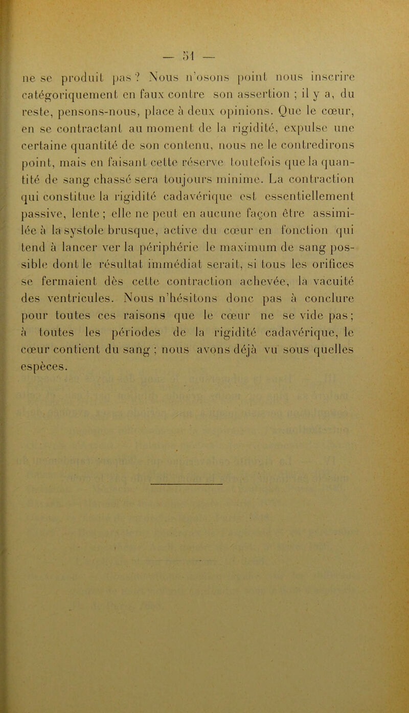 lie se procliiii jia.s ? Nous n’osoiis [loiiil nous inscrire catégoriquement en faux contre son assertion ; il y a, du reste, pensons-nous, place à deux opinions. Que le cœur, en se contractant au moment de la rigidité, expulse une certaine quantité de son contenu, nous ne le contredirons point, mais en faisant cette réserve toutefois (juela quan- tité de sang chassé sera toujours minime. La contraction qui constitue la rigidité cadavérique est essentiellement passive, lente; elle ne peut en aucune façon être assimi- lée à la systole brusque, active du cœur en fonction qui tend à lancer ver la périphérie le maximum de sang pos- sible dont le résultat immédiat serait, si tous les orifices se fermaient dès cette contraction achevée, la vacuité des ventricules. Nous n’hésitons donc pas à conclure pour toutes ces raisons que le cœur ne se vide pas; à toutes les périodes de la rigidité cadavérique, le cœur contient du sang ; nous avons déjà vu sous quelles espèces.