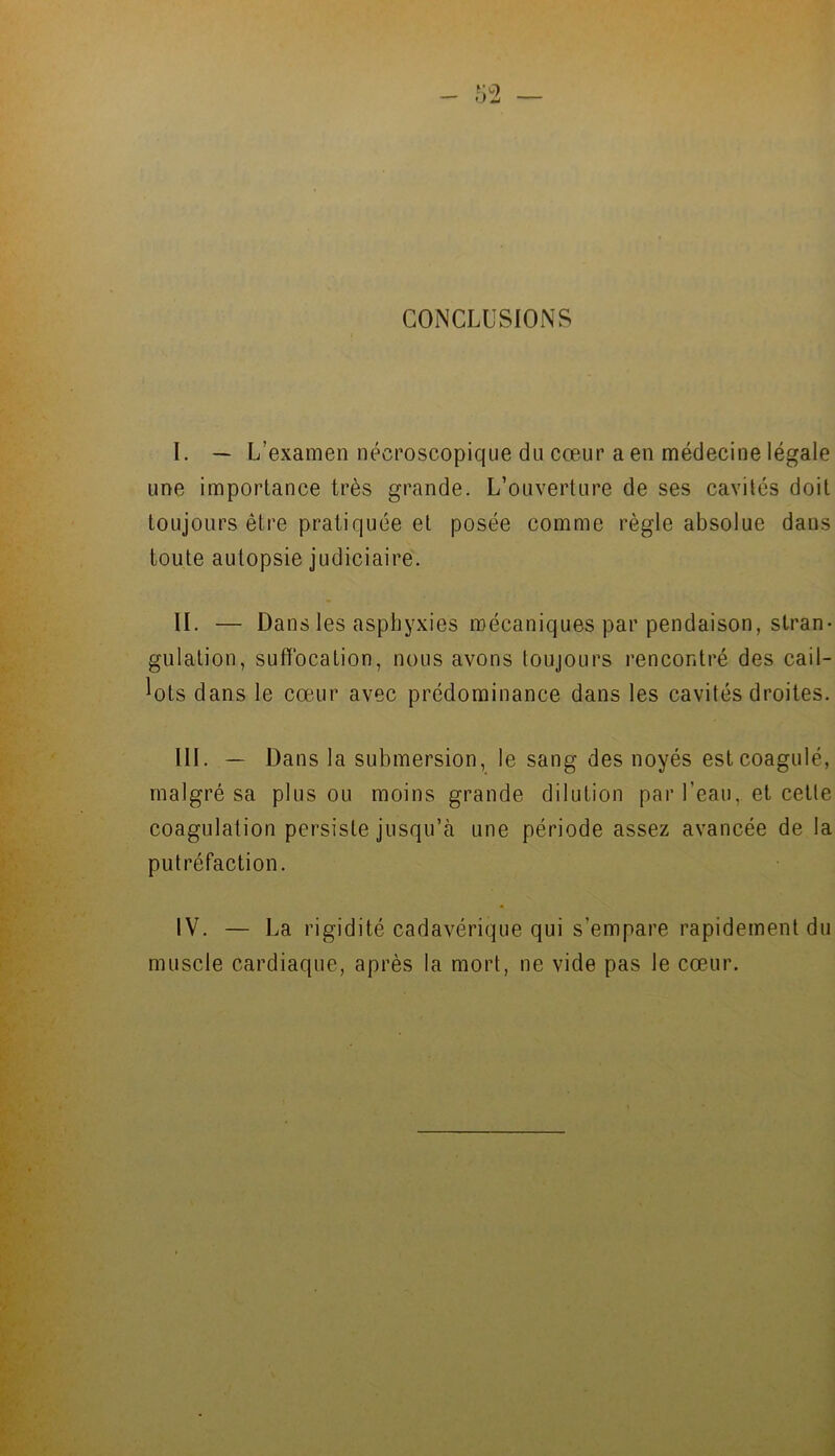 CONCLUSIONS l. — L’examen nécroscopique du cœur a en médecine légale une importance très grande. L’ouverture de ses cavités doit toujours être pratiquée et posée comme règle absolue dans toute autopsie judiciaire. IL — Dans les asphyxies mécaniques par pendaison, stran- gulation, suffocation, nous avons toujours rencontré des cail- lots dans le cœur avec prédominance dans les cavités droites. III. — Dans la submersion, le sang des noyés est coagulé, malgré sa plus ou moins grande dilution par l’eau, et celle coagulation persiste jusqu’à une période assez avancée de la putréfaction. IV. — La rigidité cadavérique qui s’empare rapidement du muscle cardiaque, après la mort, ne vide pas le cœur.