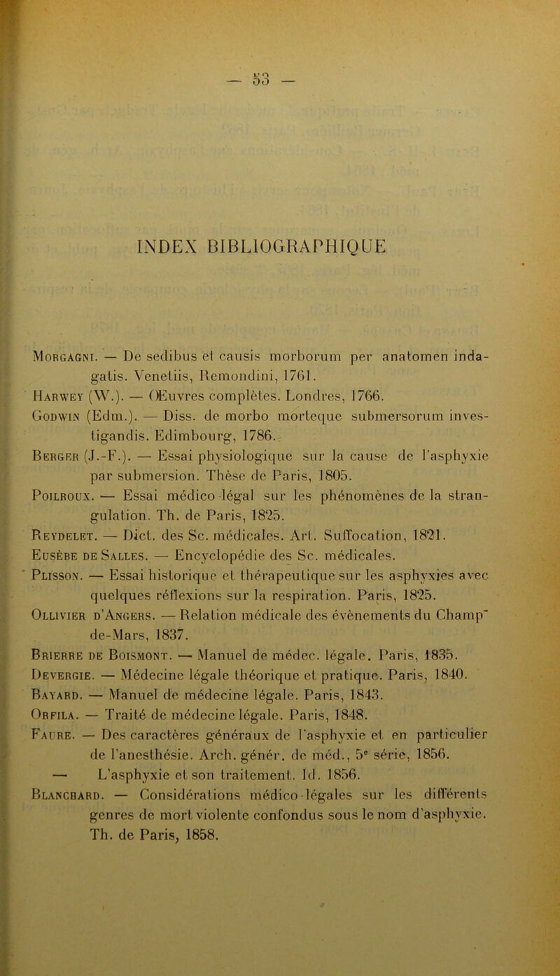 INDEX BIBLIOGRAPHIQUE Morgagni. — De sedibiis et causis morborum per anatomen inda- gatis. Venetiis, Remondini, 1761. Harwey (W.). — OElivres complètes. Londres, 1766. Godwin (Edm.). — Diss. de morbo mm'teque submersorum inves- ligandis. Edimbourg, 1786. Berger (J.-F.). — b]ssai physiologique sur la cause de l’asphyxie par submersion. Thèse de Paris, 1805. PoiLROUX. — Essai médico légal sur les phénomènes de la stran- gulation. Th. de Paris, 1825. Reydelet. — Dict. des Sc. médicales. Art. SulYocation, 1821. Eusèbe de Salles. — Encyclopédie des Sc. médicales. Plissox. — Essai historique et thérapeutique sur les asphyxies avec quelques réflexions sur la respiration. Paris, 1825. Ollivier d’Angers. — Relation médicale des évènements du Champ de-Mars, 1837. Brierre de Boismont. — Manuel de médec. légale. Paris, 1835. Devergie. — Médecine légale théorique et pratique. Paris^ 1840. Bayard. — Manuel de médecine légale. Paris, 1843. Orfila. — Traité de médecine légale. Paris, 1848. Faüre. — Des caractères généraux de l'asphyxie et en particulier de l’anesthésie. Arch. génér. de méd., 5® série, 1856. — L’asphyxie et son traitement. Id. 1856. Blanchard. — Considérations médico-légales sur les différents genres de mort violente confondus sous le nom d’asphyxie. Th. de Paris, 1858.