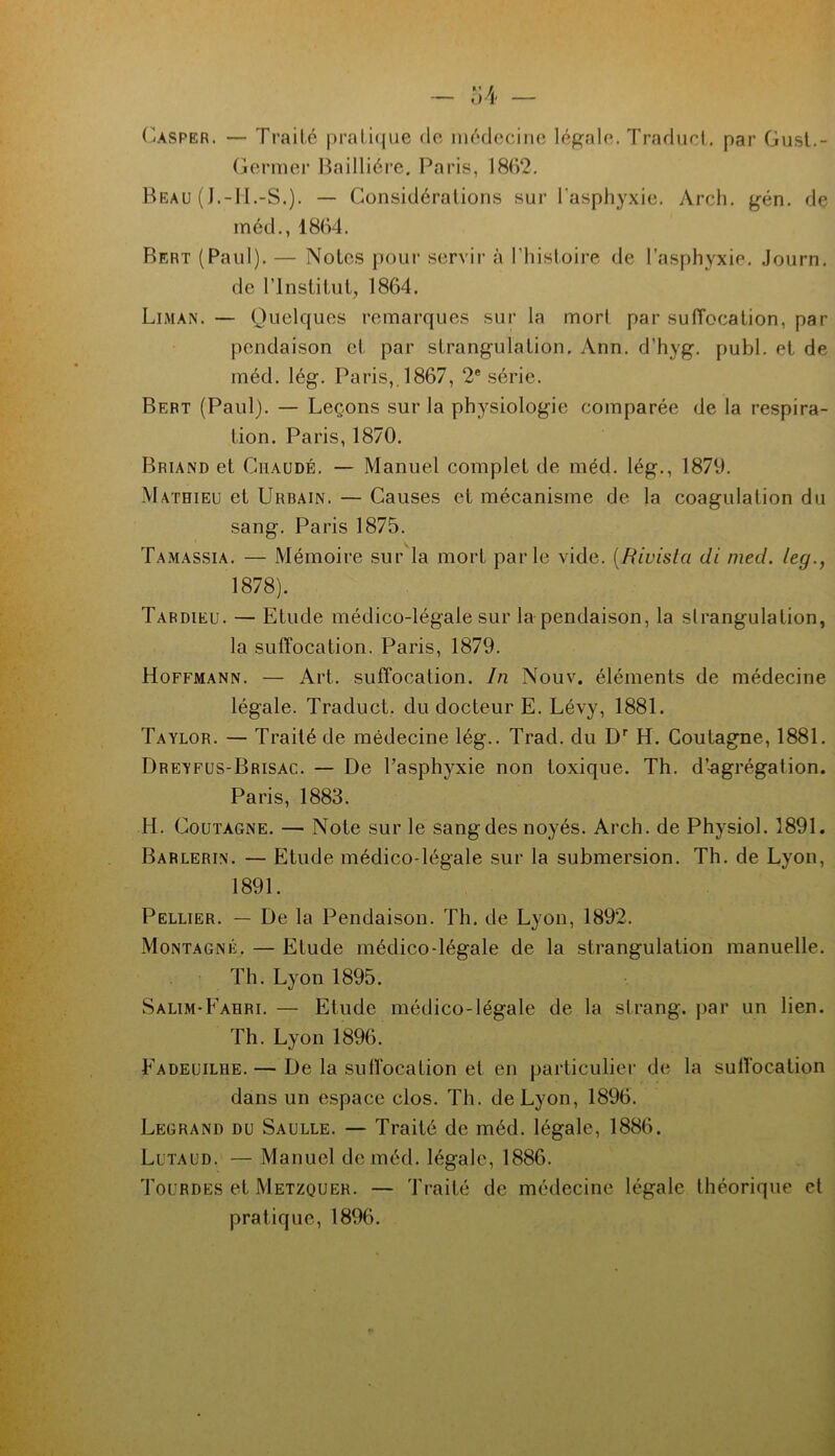 (iASPER. — Traité prati(jue do médocinc légalo. Tradiict. par Gusl.- Gormer lîailliére. Paris, 1862, Beau ( J.-II.-S.). — Considérations sur l'asphyxie. Arch. gén. de méd., 1864. Bert (Paul). — Notes pour ser\dr à riiistoire de l’asphyxie. Journ. de l’Institut, 1864. Liman. — Quelques remarques sur la mort par suffocation, par pendaison et par strang-ulation, Ann. d’hyg. publ. et de méd. lég. Paris,. 1867, 2® série. Bert (Paul). — Leçons sur la physiologie comparée de la respira- tion. Paris, 1870. Briand et Chaude. — Manuel complet de méd. lég., 1879, Mathieu et Urbain. — Causes et mécanisme de la coagulation du sang, Paris 1875. Tamassia. — Mémoire sur la mort parle vide, {fiiuista di med. leg., 1878). Tardieu. — Etude médico-légale sur la pendaison, la strangulation, la suffocation. Paris, 1879. Hoffmann. — Art. suffocation. In Nouv. éléments de médecine légale. Traduct,. du docteur E. Lévy, 1881. Taylor, — Traité de médecine lég.. Trad. du D’’ H. Goutagne, 1881. Dreyfus-Brisac. — De l’asphyxie non toxique. Th. d’-agrégation. Paris, 1883. H. CouTAGNE. — Note sur le sang des noyés. Arch. de Physiol. 1891. Barlerin. — Etude médico-légale sur la submersion. Th. de Lyon, 1891. Pellier. — De la Pendaison. Th. de Lyon, 1892. Montagne, — Elude médico-légale de la strangulation manuelle. Th. Lyon 1895. Salim-Eahri. — Etude médico-légale de la strang. par un lien. Th. Lyon 1896. Eadeuilhe.— De la sulfocation et en particulier de la sulTocation dans un e.space clos, Th. de Lyon, 1896. Legrand du Saulle. — Traité de méd. légale, 1886. Lutaud. — Manuel de méd. légale, 1886. Toürdes et Metzouer. — Traité de médecine légale théorique et pratique, 1896.