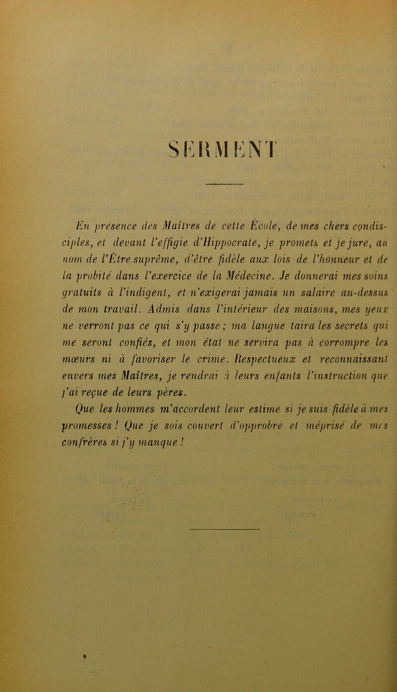 Si:KM Km En présence des Maîtres de cette École, de mes chers condis- ciples, et devant l’effigie d’Hippocrate, je promets et je jure, au nom de l’Être suprême, d’être fidèle aux lois de l’honneur et de la probité dans l’exercice de la Médecine. Je donnerai mes soins gratuits à l’indigent, et n’exigerai jamais un salaire au-dessus de mon travail. Admis dans l’intérieur des maisons, mes yeur ne verront pas ce qui s’y passe; ma langue taira les secrets qui me seront confiés, et mon état ne servira pas à corrompre les mœurs ni à favoriser le crime. Respectueux et reconnaissant envers mes Maîtres, je rendrai à leurs enfants l’instruction que j’ai reçue de leurs pères. Que les hommes m’accordent leur estime si je suis fidèle à mes promesses! Que je sois couvert d’ojiprobre et méprisé de nus confrères si j’y manque !