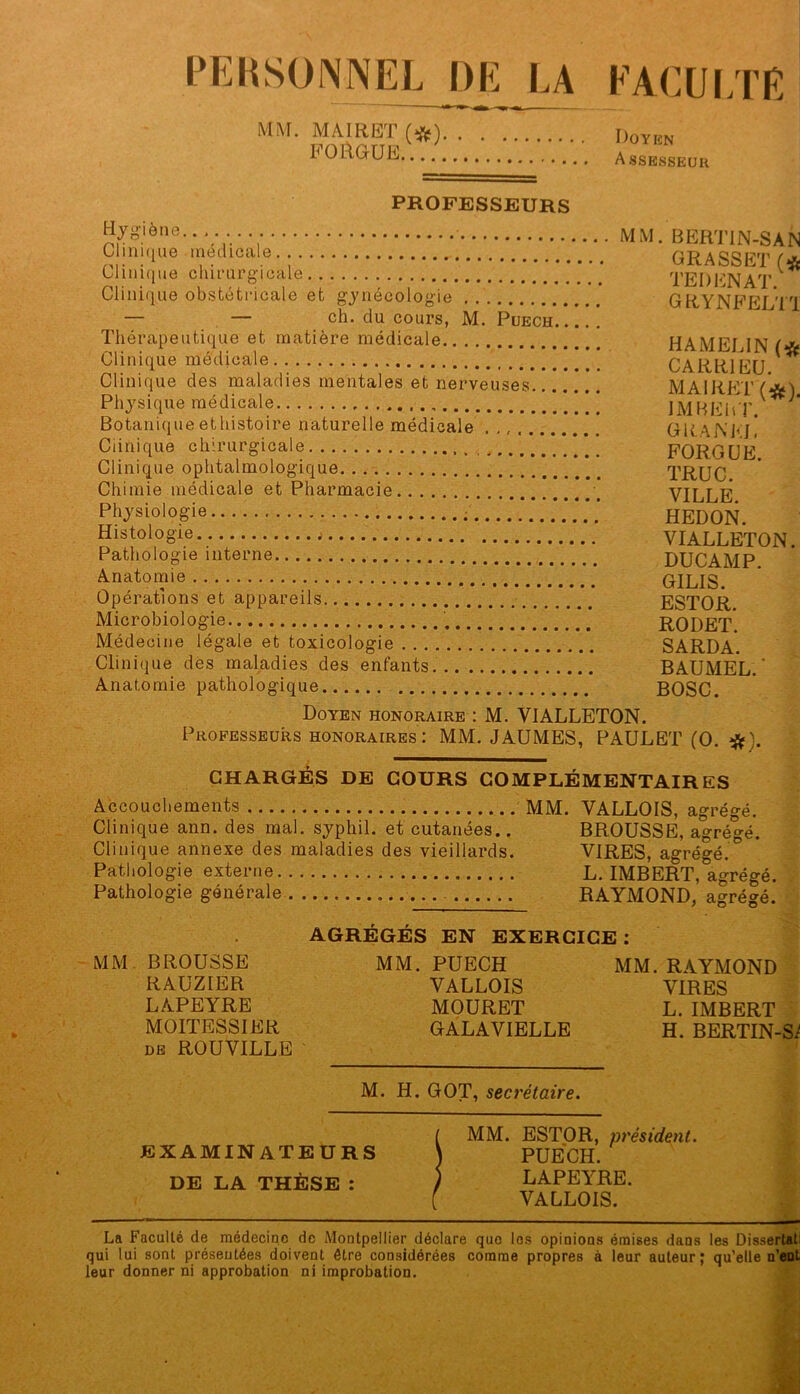 PERSONNEL DE LA MM. MAIRET (*). FORGUE FACULTE Doyen Assesseur PROFESSEURS Hyg’iene.. Clini([ue médicale Cliiii(iue chiiHirgicale Clinique obstétricale et gj'iiécolog-ie — . — ch. du cours, M. Puech Thérapeutique et matière médicale Clinique médicale Clinique des maladies mentales et nerveuses... Physique médicale Botanique ethistoire naturelle médicale ....... Ciinique chirurgicale Clinique ophtalmologique Chimie médicale et Pharmacie Physiologie ; Histologie Pathologie interne Anatomie Opérations et appareils Microbiologie Médecine légale et toxicologie Clinique dès maladies des entants. Anatomie pathologique MM. BEHTIN-SAN GRASSET TE I) EN A T. GRYNFELTT HAMELIN (* CARRIEU. MAIRET (*). IMHEhT. G U. A N EJ, FORGÜE. TRUC. VILLE. HEDON. VIALLETON. DUCAMP. GILIS. ESTOR. RODET. SARDA. BAUMEL. ■ BOSC. Doyen honoraire : M. VIALLETON. Professeurs honoraires: MM. JAUMES, PAULET (O. ^). CHARGÉS DE COURS COMPLÉMENTAIRES Accouchements MM. VALLOIS, agrégé. Clinique ann. des mal. syphil. et cutanées.. BROUSSE, agrégé. Clinique annexe des maladies des vieillards. VIRES, agrégé.^ Pathologie externe L. IMBERT, agrégé. Pathologie générale RAYMOND, agrégé. AGRÉGÉS EN EXERCICE ; MM. BROUSSE MM. PUECH MM. RAYMOND RAÜZIER VALLOIS VIRES LAPEYRE MOURET L. IMBERT MOITESSIER GALA VIELLE H. BERTIN-S^ DE ROUVILLE M. H. GOT, secrétaire. EXAMINATEURS DE LA THÈSE : MM. ESTOR, président. PUECH. LAPEYRE. VALLOIS. La Faculté de médecine de Montpellier déclare que les opinions émises dans les Dissertati qui lui sont présentées doivent être considérées comme propres à leur auteur; qu’elle u’eut leur donner ni approbation ni improbation.