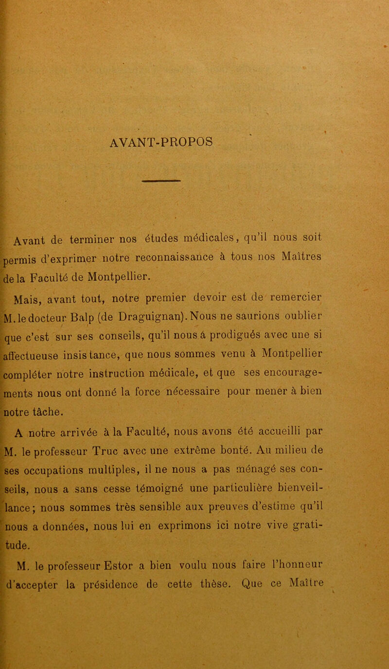 AVANT-PROPOS Avant de terminer nos études médicales, qu’il nous soit permis d’exprimer notre reconnaissance à tous nos Maîtres de la Faculté de Montpellier. : ^. Mais, avant tout, notre premier devoir est de remercier M. le docteur Balp (de Draguignan). Nous ne saurions oublier que c’est sur ses conseils, qu’il nous â prodigués avec une si afiéctueuse insistance, que nous sommes venu à Montpellier compléter notre instruction médicale, et que ses encourage- ments nous ont donné la force nécessaire pour mener à bien notre tâche. A notre arrivée à la Faculté, nous avons été accueilli par M. le professeur Truc avec une extrême bonté. Au milieu de ses occupations multiples, il ne nous a pas ménagé ses con- seils, nous a sans cesse témoigné une particulière bienveil- lance; nous sommes très sensible aux preuves d’estime qu’il ' nous a données, nous lui en exprimons ici notre vive grati- , tude. M. le professeur Estor a bien voulu nous faire l’honneur d’accepter la présidence de cette thèse. Que ce Maître