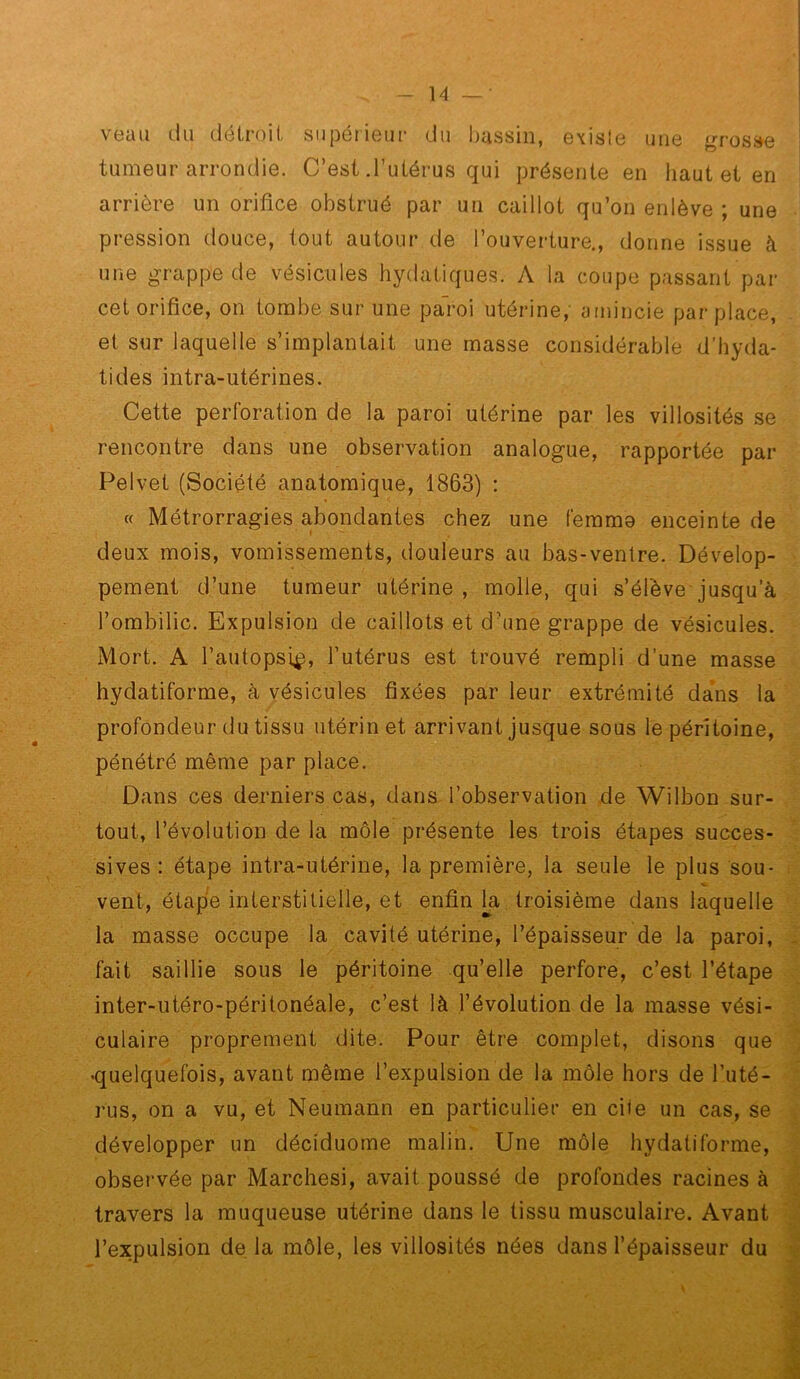 veau du détroit supérieur du bassin, existe une grosse tumeur arrondie. C’est .l’utérus qui présente en haut et en arrière un orifice obstrué par un caillot qu’on enlève ; une pi'ession douce, tout autour de l’ouverture., donne issue à une grappe de vésicules hydatiques. A la coupe passant par cet orifice, on tombe sur une pal-oi utérine, amincie par place, et sur laquelle s’implantait une masse considérable d’hyda- tides intra-utérines. Cette perforation de la paroi utérine par les villosités se rencontre dans une observation analogue, rapportée par Pelvet (Société anatomique, 1863) : « Métrorragies abondantes chez une feramo enceinte de deux mois, vomissements, douleurs au bas-ventre. Dévelop- pement d’une tumeur utérine, molle, qui s’élève jusqu’à l’ombilic. Expulsion de caillots et d’une grappe de vésicules. Mort. A l’autopsip, l’utérus est trouvé rempli d’une masse hydatiforme, à vésicules fixées par leur extrémité da*ns la profondeur du tissu utérin et arrivant jusque sous le péritoine, pénétré même par place. Dans ces derniers cas, dans l’observation de Wilbon sur- tout, l’évolution de la môle présente les trois étapes succes- sives : étape intra-utérine, la première, la seule le plus sou- vent, étape interstitielle, et enfin la troisième dans laquelle la masse occupe la cavité utérine, l’épaisseur de la paroi, fait saillie sous le péritoine qu’elle perfore, c’est l’étape inter-utéro-péritonéale, c’est là l’évolution de la masse vési- culaire proprement dite. Pour être complet, disons que -quelquefois, avant même l’expulsion de la môle hors de l’uté- rus, on a vu, et Neumann en particulier en cite un cas, se développer un déciduome malin. Une môle hydatiforme, observée par Marchesi, avait poussé de profondes racines à travers la muqueuse utérine dans le tissu musculaire. Avant l’expulsion de la môle, les villosités nées dans l’épaisseur du