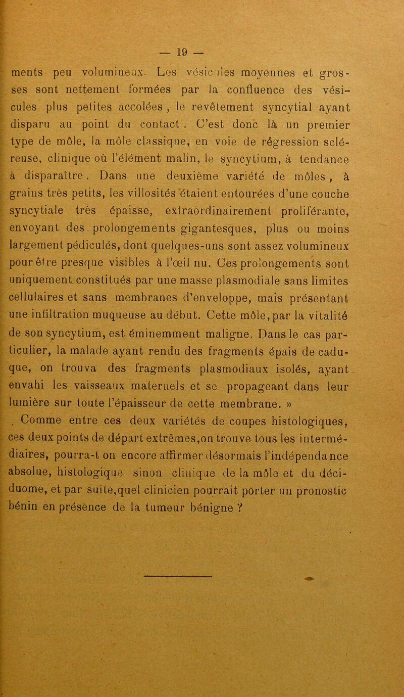 ments peu volumineux. Les vésicules moyennes et gros- ses sont nettement formées par la confluence des vési- cules plus petites accolées , le revêtement syncytial ayant disparu au point du contact . C’est donc là un premier type de môle, la môle classique, en voie de régression sclé- reuse, clinique où l’élément malin, le syncytium, à tendance à disparaître. Dans une deuxième variété de môles, à grains très petits, les villosités étaient entourées d’une couche syncytiale très épaisse, extraordinairement proliférante, envoyant des prolongements gigantesques, plus ou moins largement pédiculés, dont quelques-uns sont assez volumineux pour être presfjue visibles à l’oeil nu. Ces prolongements sont uniquement,constitués par une masse plasmodiale sans limites cellulaires et sans membranes d’enveloppe, mais présentant une infiltration muqueuse au début. Cette môle,par la vitalité de son syncytium, est éminemment maligne. Dans le cas par- ticulier, la malade ayant rendu des fragments épais de cadu- que, on trouva des fragments plasmodiaux isolés, ayant envahi les vaisseaux maternels et se propageant dans leur lumière sur toute l’épaisseur de cette membrane. » . Comme entre ces deux variétés de coupes histologiques, ces deux points de départ extrêmes,on trouve tous les intermé- diaires, pourra-t on encore affirmer désormais l’indépendance absolue, histologique sinon clinique de la môle et du déci- duome, et par suite,quel clinicien pourrait porter un pronostic bénin en présence de la tumeur bénigne ?