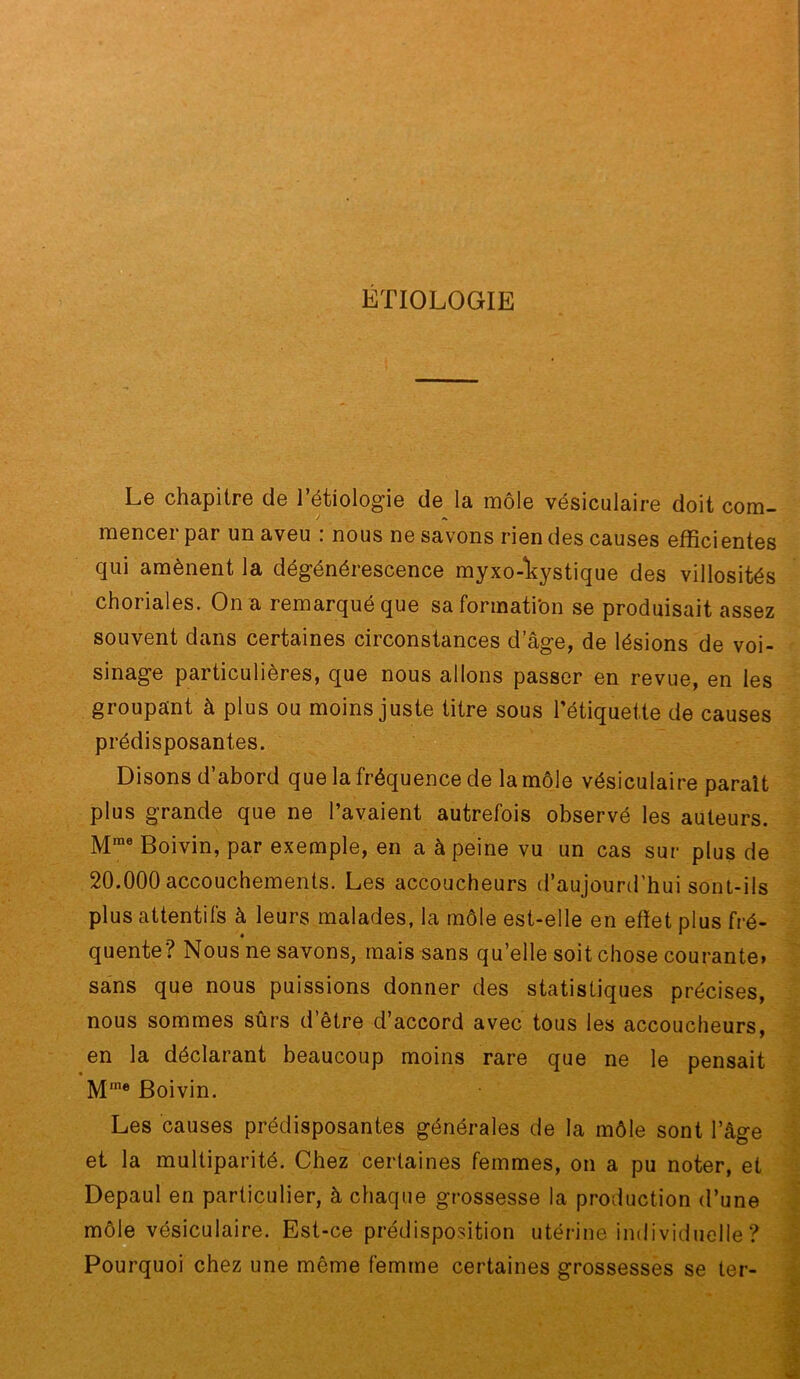 ETIOLOGIE Le chapitre de l’étiologie de la môle vésiculaire doit com- mencer par un aveu : nous ne savons rien des causes efficientes qui amènent la dégénérescence myxo-*kystique des villosités choriales. On a remarqué que sa formation se produisait assez souvent dans certaines circonstances d’âge, de lésions de voi- sinage particulières, que nous allons passer en revue, en les groupant à plus ou moins juste titre sous l’étiquette de causes prédisposantes. Disons d’abord que la fréquence de la môle vésiculaire parait plus grande que ne l’avaient autrefois observé les auteurs. Boivin, par exemple, en a à peine vu un cas sur plus de 20.000 accouchements. Les accoucheurs d’aujourd’hui sont-ils plus attentifs à leurs malades, la môle est-elle en effet plus fré- quente? Nous ne savons, mais sans qu’elle soit chose courante» sans que nous puissions donner des statistiques précises, nous sommes sûrs d’être d’accord avec tous les accoucheurs, en la déclarant beaucoup moins rare que ne le pensait M'”* Boivin. Les causes prédisposantes générales de la môle sont l’âge et la multiparité. Chez certaines femmes, on a pu noter, et Depaul en particulier, à chaque grossesse la production d’une môl^ vésiculaire. Est-ce prédisposition utérine individuelle ? Pourquoi chez une même femme certaines grossesses se ter-