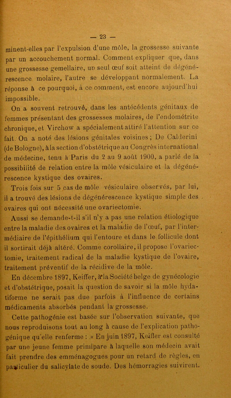 minent-elles par l’expulsion d’une môle, la grossesse suivante par un accouchement normal. Comment expliquer que, dans une grossesse gémellaire, un seul œuf soit atteint de dégéné- rescence molaire, l’autre se développant normalement. La réponse à ce pourquoi, à ce comment, est encore aujourd’hui impossible. On a souvent retrouvé, dans les antécédents génitaux de femmes présentant des grossesses molaires, de l’endométrite chronique, et Virchow a spécialement attiré 1 attention sur ce fait. On a noté des lésions génitales voisines ; De Calderini (de Bologne), àla section d’obstétrique au Congrès international de médecine, tenu à Paris du 2 au 9 août 1900, a parlé de la possibilité de relation entre la môle vésiculaire et la dégéné- rescence kystique des ovaires. Trois fois sur 5 cas de môle vésiculaire observés, par lui, il a trouvé des lésions de dégénérescence kystique simple des ovaires qui ont nécessité une ovariectomie. Aussi se demande-t-il s’il n’y a pas une relation étiologique 4 entre la maladie des ovaires et la maladie de l’œuf, par l’inter- médiaire de l’épithélium qui l’entoure et dans le follicule dont il sortirait déjà altéré. Comme corollaire, il propose l’ovariec- tomie, traitement radical de la maladie kystique de l’ovaire, traitement préventif de la récidive de la môle. En décembre 1897, Keiffer, à*la Société belge de gynécologie et d’obstétrique, posait la question de savoir si la môle hyda- tiforme ne serait pas due parfois à l’influence de certains médicaments absorbés pendant la'grossesse. Cette pathogénie est basée sur l’observation suivante, que nous reproduisons tout au long à cause de l’explication patho- génique qu elle renferme : ,« En juin 1897, Keifler est consulté par une jeune femme primipare à laquelle son médecin avait fait prendre des emménagogues pour un retard de règles, en panliculier du salicylatede soude. Des hémorragies suivirent.