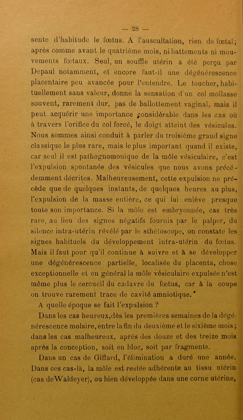 sente d’habitude le fœtus. A l’auscultation, rien de fœtal; après comme avant le quatrième mois, ni battements ni mou- ; vements fœtaux. Seul, un soufSe utérin a été perçu par Depaul notamment, et encore faut-il une déj^énérescence placentaire peu avancée pour l’entendre. Le toucher, habi- tuellement sans valeur, donne la sensation d’un col mollasse souvent, rarement dur, pas de ballottement vaginal, mais il peut acquérir une importance ponsidérable dans les cas où à travers l’orifice du col forcé, le doigt atteint des vésicules. Nous sommes ainsi conduit à parler du troisième grand signe classique le plus rare, mais le plus imporlant quand il existe, car seul il est pathognomonique de la môle vésiculaire, c’est l’expulsion spontanée des vésicules que nous avons précé- demment décrites. Malheureusement, cette expulsion ne pré- cède que de quelques instants, de quelques heures au plus, l’expulsion de la masse entière, ce qui lui enlève presque toute son importance. Si la môle est embryonnée, cas très rare, au lieu des signes négatifs fournis par le palper, du silence intra-utérin révélé par le sthétoscope, on constate les signes habituels du développement intra-utérin du fœtus. Mais il faut pour qu’il continue à suivre et à se développer une dégénérescence partielle, localisée du placenta, chose exceptionnelle et en général la môle vésiculaire expulsée n’est -, même plus le cercueil du cadavre du fœtus, car à la coupe ■. on trouve rarement trace de cavité amniotique. ' A quelle époque se fait l’expulsion ? Dans les cas heureux,dès les premières semaines de la dégé- > nérescence molaire, entre lafin du deuxième et le sixième mois ; j dans les cas malheureux, après des douze et des treize mois après la conception, soit en bloc, soit par fragments. _ | Dans un cas de Giffard, l’élimination a duré une année. ^ Dans ces cas-là, la môle est restée adhérente au tissu utérin jjj (cas deWaldeyer), ou bien développée dans une corne utérine, ï