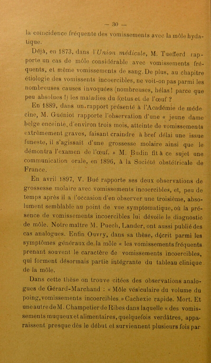 la coïncidence fréquente des vomissements avec la môle hyda- tique. Déjà, en 1873, dans l'Union médicsde, M. Tuefferd rap- porte un cas de môle considérable avec vomissements fré- s de san^. De plus, au chapitre étiologie des vomissents incoercibles, ne voit-on pas parmi les nombreuses causes invoquées (nombreuses, hélas! parce que peu absolues !) les maladies du-foetuset de l’œuf? En 1889, dans un.rapport présenté à l’Académie de méde- cine, M. Guéniot l'apporte l’observation d’une « jeune dame belge enceinte, d environ trois mois, atteinte de vomissements extrêmement graves, faisant craindre à bref délai une issue funeste, il s agissait d une grossesse molaire ainsi que le démontra l’examen de l’œuf. » M. Biidin fit à ce sujet une communication orale, en 1896, à la Société obstétricale de France, En avril 1897, V. Bué rapporte ses deux observations de grossesse molaire avec vomissements incoercibles, et, peu de temps après il a l’occasion d’en obsei'ver une troisième, abso- lument semblable au point de vue symptomatique, où la pré- sence de vomissements incoercibles lui dévoile le diagnostic de môle. Notre maître M. Puech, Lânder, ont aussi publié des cas analogues. Enfin Ouvry, dans sa thèse, décrit parmi les symptômes généraux de la môle « les vomissements fréquents prenant souvent le caractère de vomissements incoercibles, qui forment désormais partie intégrante du tableau clinique de la môle. Dans cette thèse on trouve citées des observations analo- gues de Gérard-Marchand : « Môle vésiculaire du volume du poing,vomissements incoercibles.» Cachexie rapide. Mort. Et uneautredeM. Champetierde liibes dans laquelle «des vomis- sements muqueux et alimentaires, quelquefois verdâtres, appa- raissent presque dès le début et surviennent plusieurs fois par
