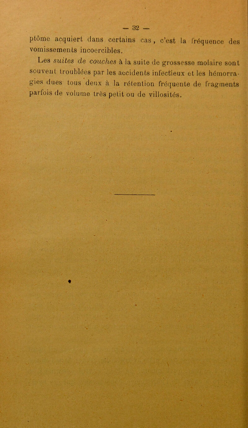 ptôme acquiert dans certains cas, c’est la fréquence des vomissements incoercibles. Les suites de couches à la suite de gi'ossesse molaire sont souvent ti'oublées par les accidents infectieux et les hémorra- gies dues tous deux à la rétention fréquente de fragments parfois de volume très petit ou de villosités.