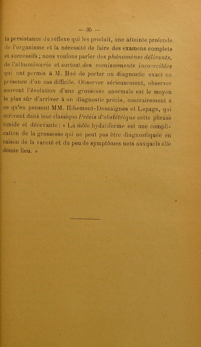 la persistance du réflexe qui les produit, une atteinte profonde de l’organisme et la nécessité de faire des examens complets et successifs ; nous voulons parler des phénomènes délirants, de y albuminurie et surtout des vomissements incoercibles qui ont permis à iM. Bué de porter un diagnostic exact en présence d’un cas difficile. Observer sérieusement, observer souvent l’évolution d’une grossesse anormale est le moyen le plus sûr d arriver à un diagnostic précis, contrairement à ce qu’en pensent MM. Ribemont-Dessaignes et Lepage, qui écrivent dans leur classique Précis d'obstétrique cette phrase timide et décevante: « La môle hydaliforme est une compli- cation de la grossesse qui ne peut pas être diagnostiquée en raison de la rareté et du peu de symptômes nets auxquels elle donne lieu. »