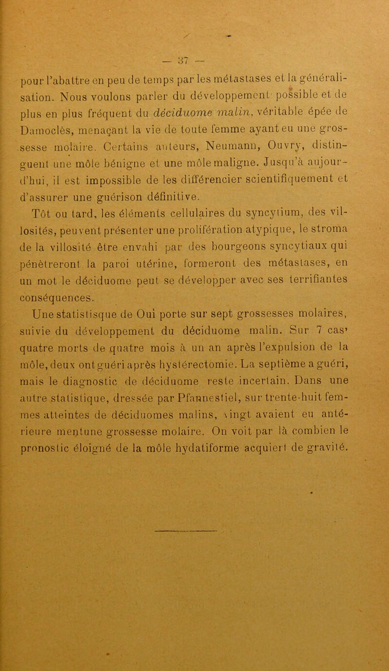 pour l’abattre en peu de temps par les métastases et la générali- sation. Nous voulons parler du développement' possible et de plus en plus fréquent du déciduome malin, véritable épée de Damoclès, menaçant la vie de toute femme ayant eu une gros- sesse molaii'e. Certains auteurs, Neumann, Ouvry, distin- guent une môle bénigne et une môle maligne. Jusqu’à aujour- d’hui, il est impossible de les différencier scientifiquement et d’assurer une guérison définitive. Tôt ou tard, les éléments cellulaires du syncytium, des vil- losités, peu vent présenter une prolifération atypique, le stroma de la villosité être envahi par des bourgeons syncytiaux qui pénétreront la paroi utérine, formeront des métastases, en un mot le déciduome peut se dévelopjDer avec ses terrifiantes conséquences. Une statislisque de Oui porte sur sept grossesses molaires, suivie du développement du déciduome malin. Sur 7 cas» quatre morts de quatre mois à un an après l’expulsion de la môle, deux ontguéri après hystérectomie. La septième a guéri, mais le diagnostic de déciduome reste incertain. Dans une autre statistique, dressée par Pfannestiel, sur trente-huit fem- ?nes atteintes de déciduomes malins, \ingt avaient eu anté- rieure mentune grossesse molaire. On voit par là combien le pronostic éloigné de la môle hydatiforme acquiert de gravité.