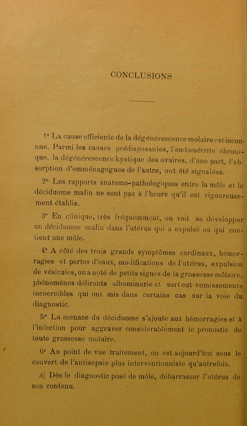 1° La cause efficiente de la dégénérescence molaire cstincon- nue. Parmi les causes prédisposantes, l’endométrite chroni- que, la dégénérescence kystique des ovaires, d’une part, l’ab- sorption d^emménagogues de l’autre, ont été signalées.' 2° Les rapports anatomo-pathologiques entre la môle et le déciduome malin ne sont pas à l’heure qu’il est rigoureuse- ment établis. X 3 En clinique, Irès fréquemment, on voit se développer un déciduome malin dans 1 utérus qui a expulsé ou qui con- tient une môle. 4“ A côté des trois grands symptômes cardinaux, hémor- ragies et pertes d eaux, modifications de l’utérus, expulsion ûe vésicules, on a noté de petits signes de la grossesse môlaire, phénomènes délirants albuminurie et surtout vomissemenis, incoercibles qui ont mis dans certains cas sur la voie du diagnostic. 5° La menace du déciduome s’ajoute aux hémorragies et à l’infection pour aggraver consitlérablement le pronostic de, toute grossesse molaire. 6° Au point de vue traitement, on est aujourd’hui sous leî couvert de l’antisepsie plus interventionniste qu’autrefois. J fl) Dès le diagnostic posé de môle, débarrasser l’utérus dei son contenu. m