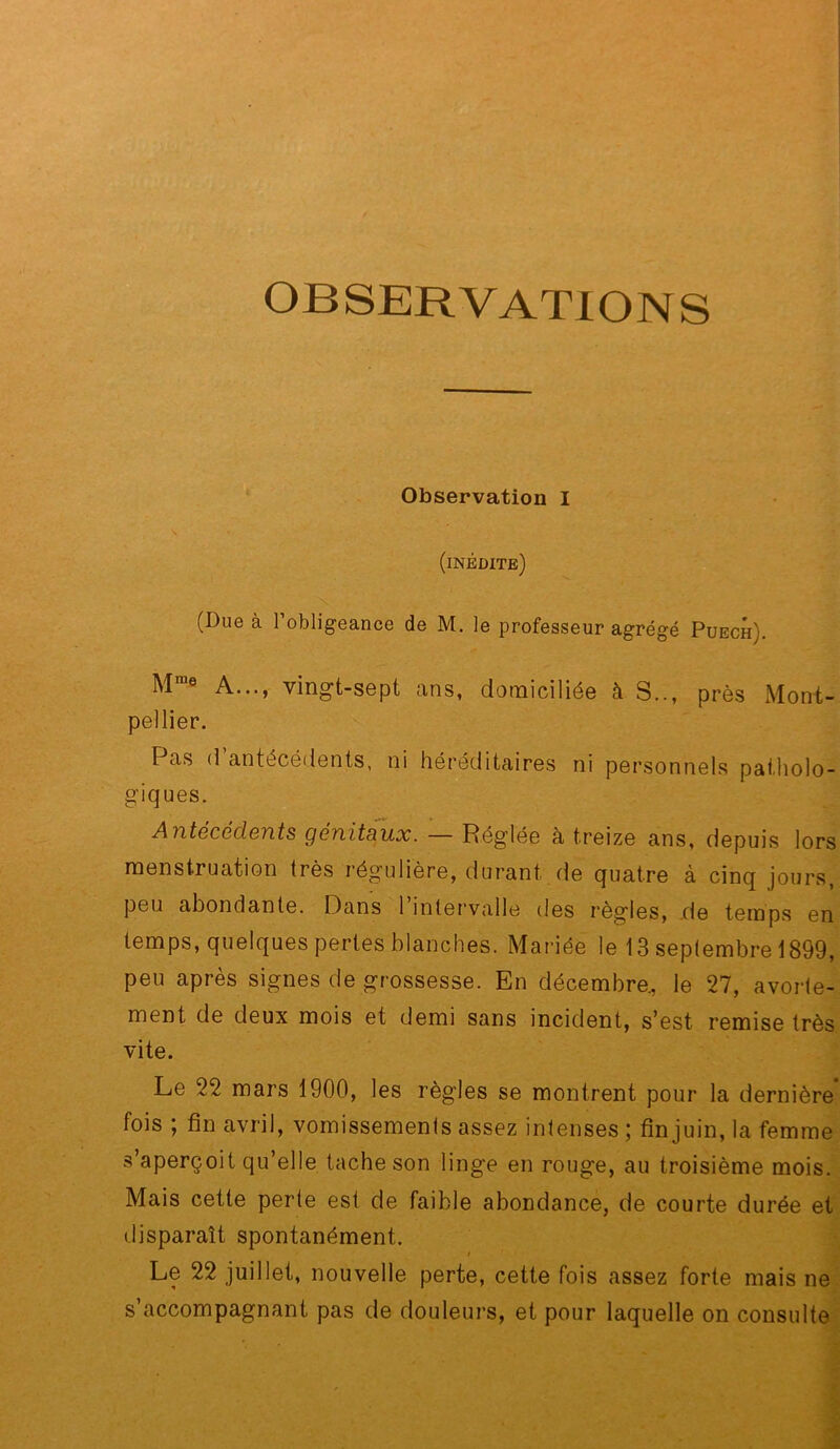 OBSERVATIONS Observation I (inédite) (Due à l’obligeance de M. le professeur agrégé Puech). M ® A..., vingt-sept ans, domiciliée à S.., près Mont- pellier. Pas d antécédents, ni héréditaires ni personnels patholo- giques. Antécédents génitaux. — Réglée à treize ans, depuis lors menstruation très régulière, durant de quatre à cinq jours, peu abondante. Dans 1 intervalle des règles, .de temps on temps, quelques pertes blanches. Mariée le 13 septembre 1899, peu après signes de grossesse. En décembre., le 27, avorte- ment de deux mois et demi sans incident, s’est remise très vite. Le 22 mars 1900, les règles se montrent pour la dernière fois ; fin avril, vomissements assez intenses ; finjuin, la femme s’aperçoit qu’elle tache son linge en rouge, au troisième mois. Mais cette perle est de faible abondance, de courte durée et disparaît spontanément. $ Le 22 juillet, nouvelle perte, cette fois assez forte mais ne s’accompagnant pas de douleurs, et pour laquelle on consulte