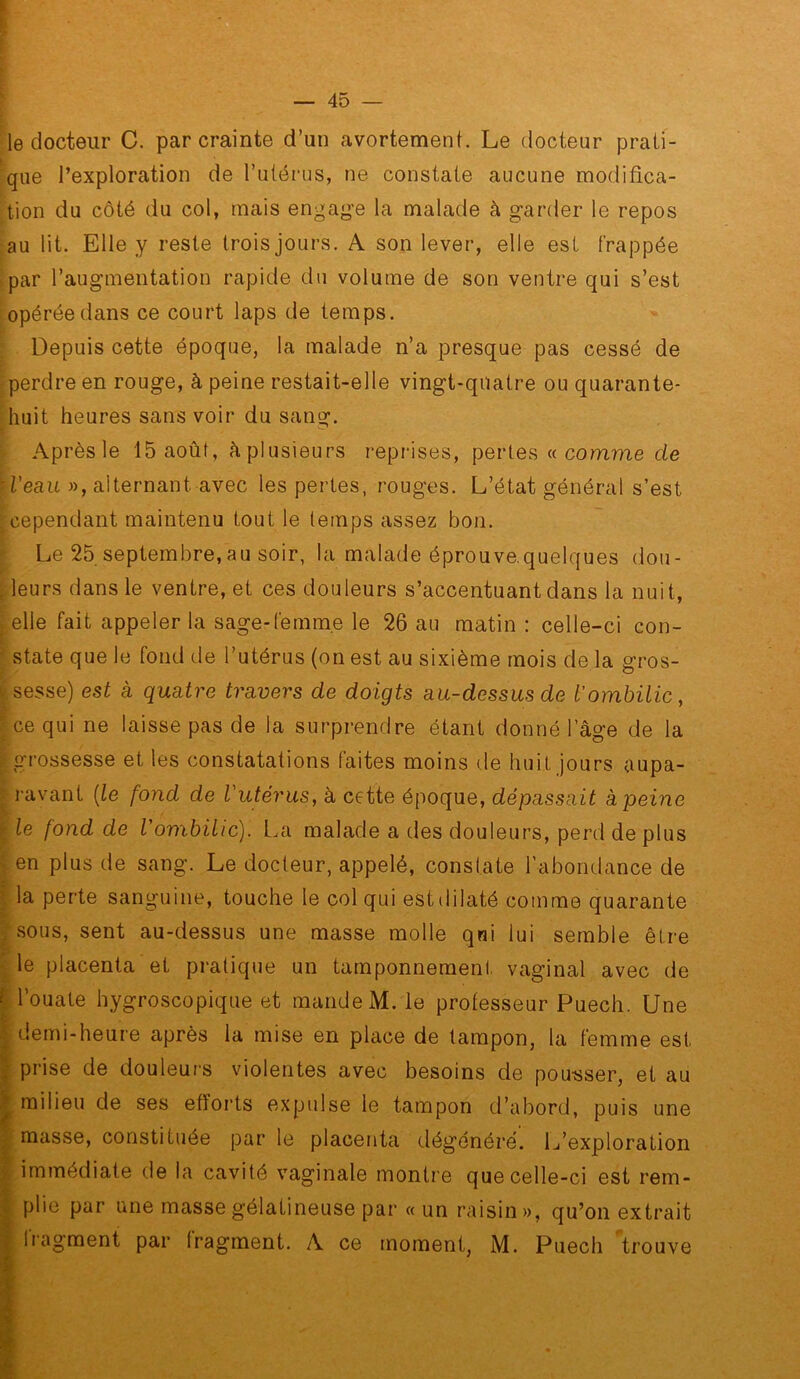 le docteur C. par crainte d’un avortement. Le docteur prati- que l’exploration de l’utérus, ne constate aucune modifica- tion du côté du col, mais engage la malade à garder le repos :au lit. Elle y reste trois jours. A son lever, elle est frappée ► par l’augmentation rapide du volume de son ventre qui s’est i opérée dans ce court laps de temps. Depuis cette époque, la malade n’a presque pas cessé de = perdre en rouge, à peine restait-elle vingt-quatre ou quarante- huit heures sans voir du sang. Après le 15 août, à plusieurs i-eprises, pertes a comme de ■ i’eau », alternant avec les pertes, rouges. L’état général s’est cependant maintenu tout le temps assez bon. Le 25 septembre,au soir, la malade éprouve.quelques dou- , leurs dans le ventre, et ces douleurs s’accentuant dans la nuit, elle fait appeler la sage-femme le 26 au matin : celle-ci con- ■ State que le fond de l’utérus (on est au sixième mois de la gros- ksesse) est à quatre travers de doigts au-dessus de Iombilic, ; ce qui ne laisse pas de la surprendre étant donné l’âge de la f grossesse et les constatations faites moins de huit jours aupa- ravant [le fond de Vutérus, à cette époque, dépassait à peine le fond de Vombilic). La malade a des douleurs, perd de plus en plus de sang. Le docteur, appelé, constate l’abondance de la perte sanguine, touche le col qui est dilaté comme quarante sous, sent au-dessus une masse molle qui lui semble être le placenta et pratique un tamponnement vaginal avec de l’ouate hygroscopique et mande M. le professeur Puech. Une demi-heure après la mise en place de tampon, la femme est prise de douleurs violentes avec besoins de pou-sser, et au milieu de ses efforts expulse le tampon d’abord, puis une masse, constituée par le placenta dégénéré. L’exploration immédiate de la cavité vaginale montre que celle-ci est rem- : plie par une masse gélatineuse par « un raisin», qu’on extrait Iragment par fragment. A ce moment, M. Puech trouve