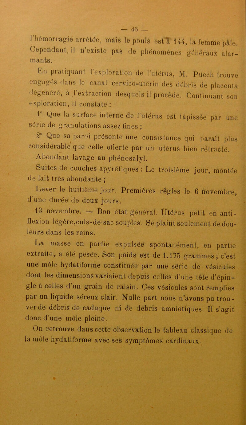 lliémon-agie arrêtée, mais le pouls estl 144, la femme pâle. Cependant, il n’exisie pas de phénomènes généraux alar- mants. En pratiquant l’exploration de Tutérus, M. Puech trouve engagés dans le canal cervico-uiérin des débris de placenta dégénéré, <à ,l’extraction desquels il procède. Continuant son exploration, il constate : 1 Que la surface interne de l’utérus est tapissée par une série de granulations assez fines ; 2® Que sa paroi présente une consistance qui fjaraît plus considérable que celle olïerte par un utéi’us bien rétracté. Abondant lavage au phénosalyl. Suites de couches apyrétiques : Le troisième jour, montée de lait très abondante ; Lever le huitième jour. Premières règles le 6 novembre, d’une durée de deux jours. 13 novembre. Bon état général. Utérus petit en anti- flexion légère,culs-de-sac souples. Se plaint seulement de dou- leurs dans les reins. La masse en partie expulsée spontanément, en partie extraite, a été pesée. Son poids est de 1.175 grammes; c’est une môle hydatiforme constituée par une série de vésicules dont les dimensions variaient depuis celles d’une tête d’épin- gle à celles d un grain de raisin. Ces vésicules sont remplies par un liquide séreux clair. Nulle part nous n’avons pu trou- ver de débris de caduque ni d'e débris amniotiques. Il s’agit donc d’une môle pleine. On retrouve dans cette observation le tableau classique de la môle hydatiforme avec ses symptômes cardinaux.