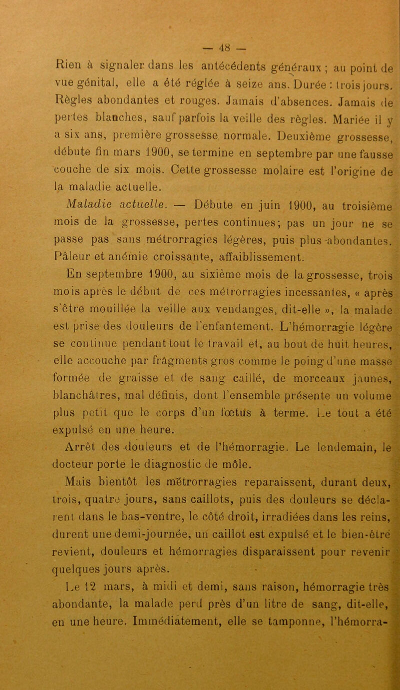 Rien à signaler dans les antécédents gén^éraux ; au point de vue génital, elle a été réglée à seize ans. Durée : Irois jours. Règles abondantes et rouges. Jamais d’absences. Jamais de perles blanches, sauf parfois la veille des règles. Mariée il y a six ans, première grossesse, normale. Deuxième grossesse, débute fin mars 1900, se termine en septembre par une fausse couche de six mois. Cette grossesse molaire est l’origine de la maladie actuelle. Maladie actuelle. — Débute en juin 1900, au troisième mois de la grossesse, pertes continues; pas un jour ne se passe pas sans métrorragies légères, puis plus-abondantes. Pâleur et anémie croissante, affaiblissement. En septembre 1900, au sixième mois de la grossesse, trois mois après le début de ces métrorragies incessantes, « après s'être mouillée la veille aux vendanges, dit-elle », la malade est prise des douleurs de renfantement. L’hémorragie légère se continue pendant tout le travail et, au bout de huit heures, elle accouche par fragments gros comme le poing d’une masse formée de graisse et de sang caillé, de morceaux jaunes, blanchâtres, mal définis, dont l’ensemble présente un volume plus petit que le corps d’un foetus à terme. Le tout a été expulsé en une heure. Arrêt des douleurs et de l’hémorragie. Le lendemain, le . docteur porte le diagnostic de môle. Mais bientôt les métrorragies reparaissent, durant deux,-^ trois, quatre jours, sans caillots, puis des douleurs se décla- L l ent dans le bas-ventre, le côté droit, irradiées dans les reins, durent une demi-journée, un caillot est expulsé et le bien-être revient, douleurs et hémorragies disparaissent pour revenir^ quelques jours après. • ^ Le 12 mars, à midi et demi, sans raison, hémorragie trèsli abondante, la malade perd près d’un litre de sang, dit-elle,^ en une heure. Immédiatement, elle se tamponne, l’hémorra