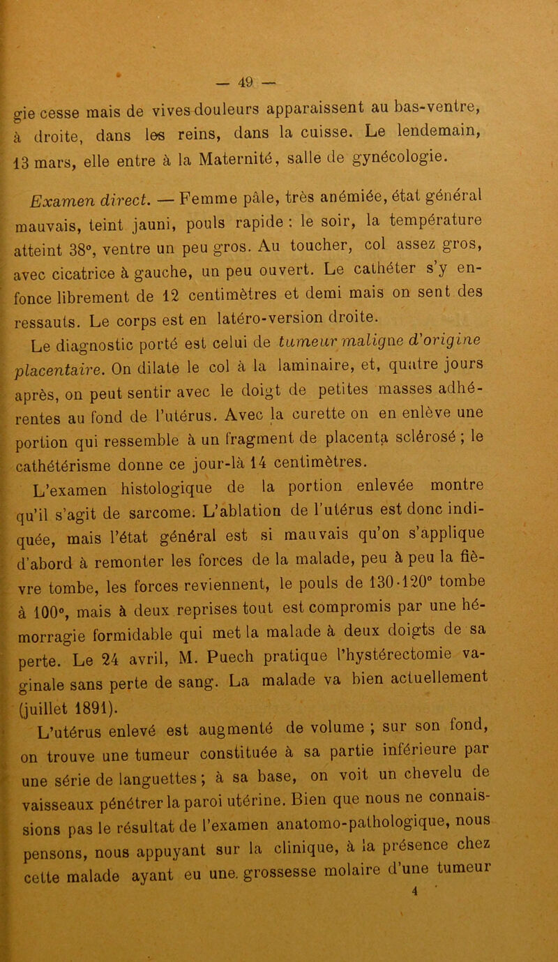 giG C6SS0 mais ds vivGS doulGurs apparaissGiit au bas-ventre, à droite, dans les reins, dans la cuisse. Le lendemain, 13 mars, elle entre à la Maternité, salle de gynécologie. ExELVfiQTi (XivBct. — Femme pâle, très anémiée, état général mauvais, teint jauni, pouls rapide ; le soir, la température atteint 38®, ventre un peu gros. Au toucher, col assez gios, avec cicatrice à gauche, un peu ouvert. Le cathéter s’y en- fonce librement de 12 centimètres et demi mais on sent des ressauts. Le corps est en latéro-version droite. Le diagnostic porté est celui de tiiïYiQUv TïidXiQWB d ovigiïiB placButairB. On dilate le col à la laminaire, et, quatre jours après, on peut sentir avec le doigt de petites masses adhé- rentes au fond de l’utérus. Avec la curette on en enlève une portion qui ressemble à un fragment de placenta sclérosé , le cathétérisme donne ce jour-là 14 centimètres. L’oxamen histologique de la portion enlevée montre qu’il s’agit de sarcome. L’ablation de 1 utérus est donc indi- quée, mais l’état général est si mauvais qu’on s’applique d’abord à remonter les forces de la malade, peu à peu la fiè- vre tombe, les forces reviennent, le pouls de 130-120® tombe à 100®, mais à deux reprises tout est compromis par une hé- morragie formidable qui met la malade à deux doigts de sa perte. Le 24 avril, M. Puech pratique l’hystérectomie va- ginale sans perte de sang. La malade va bien actuellement (juillet 1891). L’utérus enlevé est augmenté de volume ; sur son fond, on trouve une tumeur constituée à sa partie intérieure par une série de languettes ', à sa base, on voit un chevelu de vaisseaux pénétrer la paroi utérine. Bien que nous ne connais- sions pas le résultat de l’examen anatomo-pathologique, nous pensons, nous appuyant sur la clinique, à la présence chez cette malade ayant eu une. grossesse molaire d’une tumeur 4