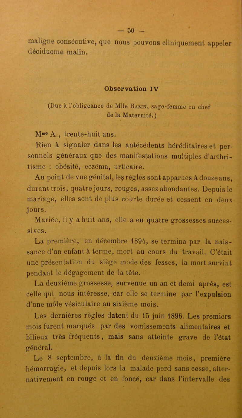 maligne consécutive, que nous pouvons cliniquement appeler déciduome malin. Observation IV (Due à l’obligeance de Mlle Bazin, sage-femme en chef de la Maternité. ) M“® A., trente-huit ans. Rien à signaler dans les antécédents , héréditaires et per- sonnels généraux que des manifestations multiples d’arthri- tisme : obésité, eczéma, urticaire. Au point de vue génital, leç règles sont apparues à douze ans, durant trois, quatre jours, rouges, assez abondantes. Depuis le mariage, elles sont de plus courte durée et cessent en deux jours. Mariée, il y a huit ans, elle a eu quatre grossesses succes- sives. La première, en décembre 1894, se termina par la nais- sance d’un enfant à terme, mort au cours du travail. C’était une présentation du siège mode des fesses, la mort survint pendant le dégagement de la tête. La deuxième grossesse, survenue un an et demi après, est celle qui nous intéresse, car elle se termine par l’expulsion d’une môle vésiculaire au sixième mois. Les dernières règles datent du 15 juin 1896. Les premiers mois furent marqués par des vomissements alimentaires et bilieux très fréquents, mais sans atteinte grave de l’état général. Le 8 septembre, à la fin du deuxième mois, première hémorragie, et depuis lors la malade perd sans cesse, alter- nativement en rouge et en foncé, car dans l’intervalle des