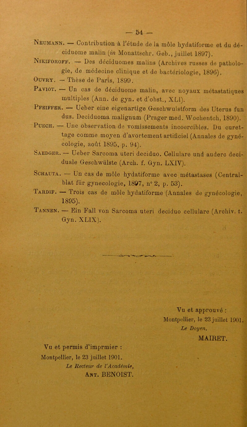 Neumann. Contribution à l’étude de la môle hydatiforme et du dé- ciduome malin [in Monattschr. Geb., juillet 1897). Nikiforopf. — Des déciduomes malins (Archives russes de patholo- gie, de médecine clinique et de bactériologie, 1896). OuvRY. — Thèse de Paris, 1899. Paviot. Un cas de déciduome malin, avec noyaux métastatiques multiples (Ann. de gyn. et d’obst., XLl). Pfeiffer. —- Ueber eine eigenartige Geschwulstform des Utérus fun dus. Deciduoma malignum (Prager med. Wochentch, 1890). PuECH. — Une observation de vomissements incoercibles. Du curet- tage comme moyen d’avortement artificiel (Annales de gyné- cologie, août 1895, p. 94). Sabdger. — Ueber Sarcoma uteri deciduo. Cellulare und auderc deci- duale Geschwülste (Arch. f. Gyn. LXIV). ScHAUTA. — Un cas de môle hydatiforme avec métastases (Central- blat für gynécologie, 1897, n“ 2, p. 53). Tardif. — Trois cas de môle hydatiforme (Annales de gynécologie, 1895). Tannen. — Ein Fait von Sarcoma uteri deciduo cellulare (Archiv. t. Gyn. XLIX). Vu et approuvé : Montpellier, le 23 juillet 1901 Vu et permis d’imprmier : Montpellier, le 23 juillet 1901. Le Doyen, MAIRET. Le Recteur de l’Académie, . Ant. BENOIST.