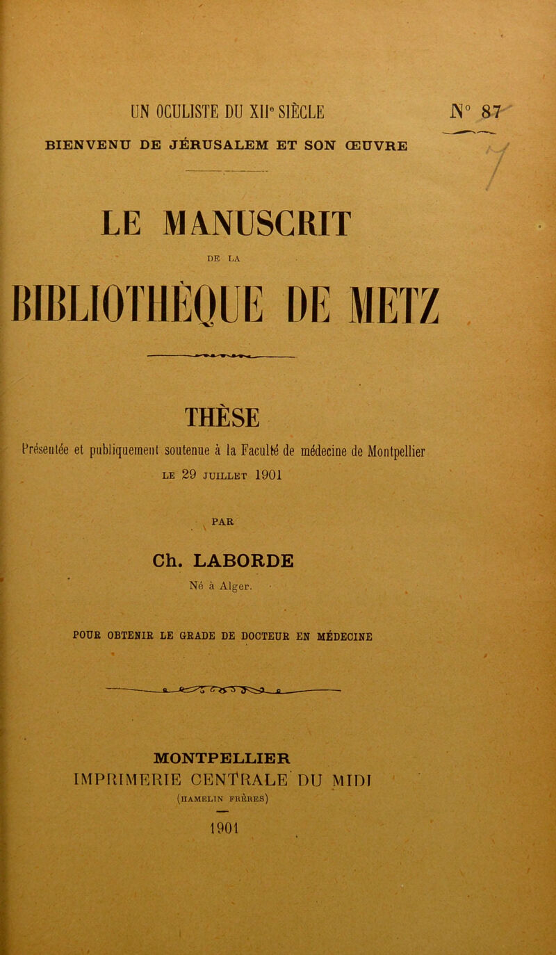 BIENVENU DE JÉRUSALEM ET SON ŒUVRE LE MANUSCRIT DE LA THÈSE Présentée et publiquement soutenue à la Faculté de médecine de Montpellier LE 29 JUILLET 1901 PAR . \ Ch. LABORDE Né à Alger. POUR OBTENIR LE GRADE DE DOCTEUR EN MÉDECINE ► MONTPELLIER IMPRIMERIE centrale'DU MIDI (hameltn frères) I 1901