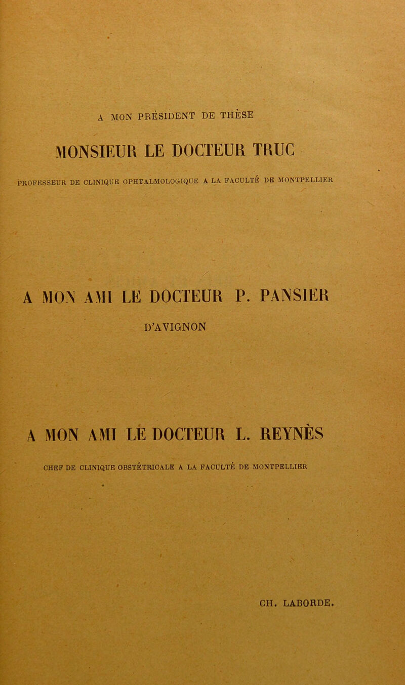 A MON PRÉSIDENT DE THÈSE MONSIEUR LE DOCTEUR TRUC PROFESSEUR DE CLINIQUE OPHTALMOLOGIQUE A LA FACULTE DE MONTPELLIER A MON AMI LE DOCTEUR P. PANSIER D’AVIGNON A MON AMI LÈ DOCTEUR L. REYNÈS CHEF DE CLINIQUE OBSTÉTRICALE A LA FACULTÉ DE MONTPELLIER CH. LABORDE.