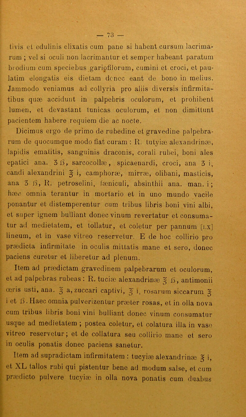 tivis et edulinis elixatis cum pane si habent cursum lacrima- rum ; vel si oculi non lacrimantur et semper habeant paraturn btodiiim cum speciebus gariofilorum, cumini et croci, et pau- latim elongatis eis dietam dcncc eant de bono in melius. Jammodo veniamus ad collyria pro aliis diversis infirmita- tibus quæ accidunt in palpebris oculorum, et prohibent lumen, et dévastant tunicas oculorum, et non dimittunt pacientem habere requiem die ac nocte. Dicimus ergo de primo de rubedine et gravedine palpebra- rum de quocumque modo fiat curam : R. tutyiæ alexandiinæ, lapidis ematitis, sanguinis draconis, corali rubei, boni aies epatici ana. 3i>, sarcocollæ, spicaenardi, croci, ana 3 i, candi alexandrini J i, camphoræ, mirræ, olibani, masticis, ana 3 l3, R. petroselini, læniculi, absinthii ana. man. i ; hæc omnia terantur in mortario et in uno mundo vaci-le ponantur et distemperentur cum. tribus libris boni vini albi, et super ignem bulliant donecvinum revertatur et consuma- tur ad medietatem, et tollatur, et coletur per pannum [i.x] lineum, et in vase vitreo reservetur. E de hoc collirio pro prædicta infirmitate in oculis mittatis mane et sero, donec paciens curetur et liberetur ad plénum. Rem ad prædictam gravedinem palpebrarum et oculorum, et ad palpebras rubeas : R. tuciæ alexandrinæ J ü, antimonii œris usti, ana. ^ a, zuccari captivi, ^ i, rosarum siccarum ^ i et fi. Haec omnia pulverizentur præter rosas, et in olla nova cum tribus libris boni vini bulliant donec vinum consumatur usque ad medietatem ; postea coletur, et colatura ilia in vaso vitreo reservetur; et de collatura seu collirio mane et sero in oculis ponatis donec paciens sanetur. Rem ad supradictam infirmitatem : tucyiæ alexandrinæ § i, et XL tallos rubi qui pistentur bene ad modum salse, et cum prædicto pulvere tucyiæ in olla nova ponatis cum duabus