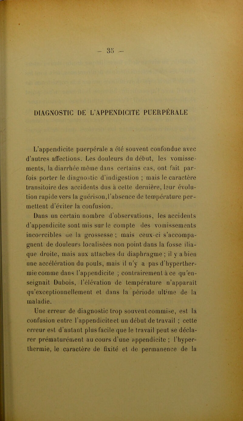 DIAGNOSTIC DE L'APPENDICITE PUERPÉRALE L’appendicite puerpérale a été souvent confondue avec d’autres affections. Les douleurs du début, les vomisse- ments, la diarrhée même dans certains cas, ont fait par- fois porter le diagnostic d’indigestion ; mais le caractère transitoire des accidents dus à celte dernière, leur évolu- tion rapide vers la guérison,l’absence de température per- mettent d’éviter la confusion. Dans un certain nombre d’observations, les accidents d’appendicite sont mis sur le compte des vomissements incoercibles ue la grossesse ; mais ceux-ci s’accompa- gnent de douleurs localisées non point dans la fosse ilia- que droite, mais aux attaches du diaphragme ; il y a bien une accélération du pouls, mais il n’y a pas d’hyperther- mie comme dans l’appendicite ; contrairement à ce qu’en- seignait Dubois, l’élévation de température n’apparaît qu exceptionnellement et dans la période ultime de la maladie. Une erreur de diagnostic trop souvent commise, est la confusion entre l’appendicite et un début de travail ; cette erreur est d’autant plus facile que le travail peut se décla- rer prématurément au cours d’une appendicite ; l’hyper- thermie, le caractère de fixité et de permanence de la