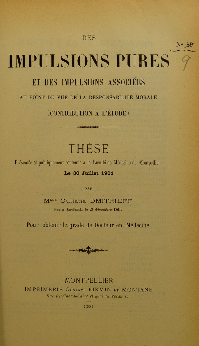 DES IMPULSIONS PURES N® 89 7 ET DES IMPULSIONS ASSOCIÉES AU POINT DE VUE DE LA RESPONSABILITÉ MORALE (CONTRIBUTION A L’ÉTUDE) i THÈSE Présentée et publiquement soutenue à la Faculté de Médecine de Montpellier Le 30 Juillet 1901 PAR N , MLLE Ouliana DMITRIEFF Née à Smolensk, le 21 décembre 1861, Pour obtenir le grade de Docteur en Médecins v -n# çfKr* narr- * MONTPELLIER IMPRIMERIE Gustave FIRMIN et MONTANE Rue Ferdinand-Fabre et quai du Verdanson 1901
