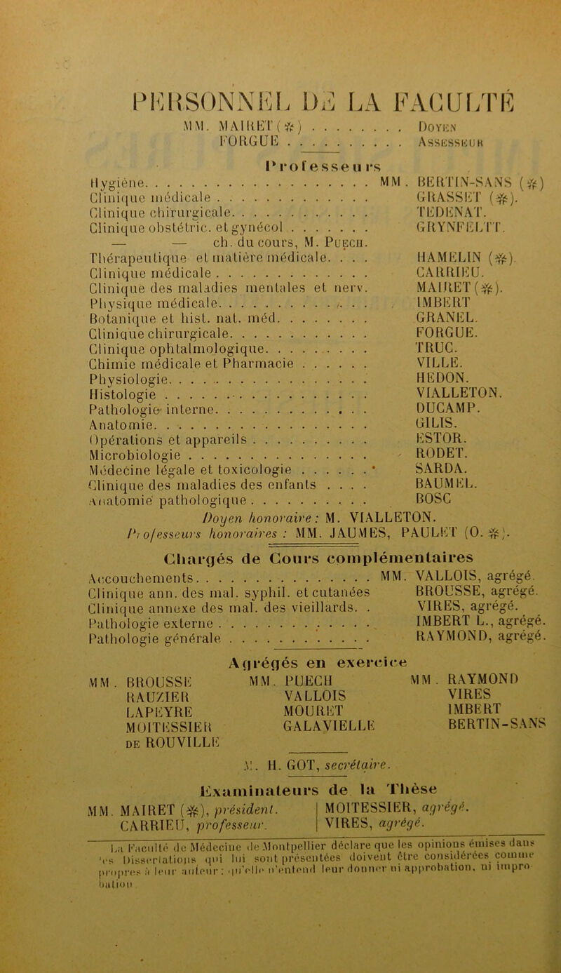 PERSONNEL DE LA MM MAlRET(fc) FORGUE . . FACULTÉ . Doyen Assessbuk I* 1*0 ïesse u rs Hygiène MM. BERTIN-SANS (#) GFinique médicale GRASSET ($t). Clinique chirurgicale TEDENAT. Clinique obstélric. et gynécol GRYNFELTT. — — ch. du cours, M. Puecii. Thérapeutique et matière médicale. . . . HAMELIN (Vé) Clinique médicale CARRIEU. Clinique des maladies mentales et nerv. MAlRET(efë). Physique médicale /. . . IMBERT Botanique et hist. nat. méd GRANEL. Clinique chirurgicale FORGUE. Clinique ophtalmologique TRUC. Chimie médicale et Pharmacie VILLE. Physiologie. . . HEDON. Histologie - VIÀLLETON. Pathologie interne DUCAMP. Anatomie GILIS. Opérations et appareils ESTOR. Microbiologie - RODET. Médecine légale et toxicologie * SARDA. Clinique des maladies des enfants .... BAUMEL. anatomie pathologique BOSC Doyen honoraire: M. VIALLETON. Chargés de Cours coinpléme niai res Accouchements MM. VALLOIS, agrégé. Clinique ann. des mal. sypliil. et cutanées BROUSSE, agrégé. Clinique annexe des mal. des vieillards. . VIRES, agrégé. Pathologie externe IMBERT L., agrégé. Pathologie générale RAYMOND, agrégé. MM. BROUSSE RAUZIER LAPEYRE MOITESSIER de ROUVILLE grégés en exereie MM. PUECII VALLOIS MOURUT GALAVIELLE MM. RAYMOND VIRES IMBERT BERTIN-SANS .V. H. GOT, secrétaire. Examinateurs de ia Thèse MM. MAIRET (efc), président. CARRIEU, professeur. MOITESSIER, agrégé. VIRES, agrégé. Lu Pu Cl il Lè (le Médecine de .Montpellier déclare que les opinions émises dans 'es Dissertations qui lui sont présentées doivent être considérées comme propre nation à leur auteur : qu elle n