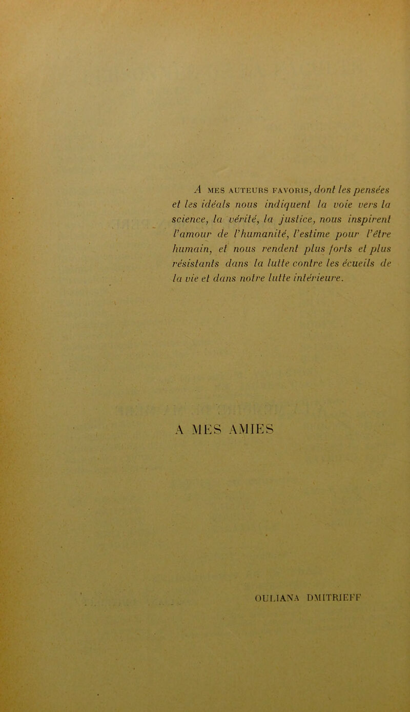 A mes auteurs favoris, dont les pensées et les idécils nous indiquent la voie vers la science, la vérité, la justice, nous inspirent l’amour de l’humanité, l’estime pour l’être humain, et nous rendent plus /orls et plus résistants dans la lutte contre les écueils de la vie et dans notre lutte intérieure. A MES AMIES OUl.IANA DMITRIEKF