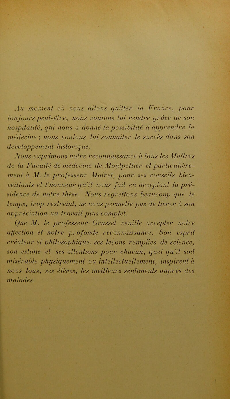 Au moment où nous allons quitter la France, pour toujours peut-être, nous voulons lui rendre grâce de son hospitalité, qui nous a donné la possibilité cl apprendre la médecine; nous voulons lui souhaiter le succès dans son développement historique. Nous exprimons noire reconnaissance à tous les Maîtres de la Faculté de médecine de Montpellier et particulière- ment à M. le professeur M air et, pour ses conseils bien- veillants et l'honneur qu'il nous fait en acceptant la pré- sidence de notre thèse. Nous regrettons beaucoup que le temps, trop restreint, ne nous permette pas de livrer à son appréciation un travail plus complet. Que M. le professeur Grasset veuille accepter notre affection et notre profonde reconnaissance. Son esprit créateur et philosophique, ses leçons remplies de science, son estime et ses attentions pour chacun, quel qu'il soit misérable physiquement ou intellectuellement, inspirent à nous tous, ses élèves, les meilleurs sentiments auprès des malades.
