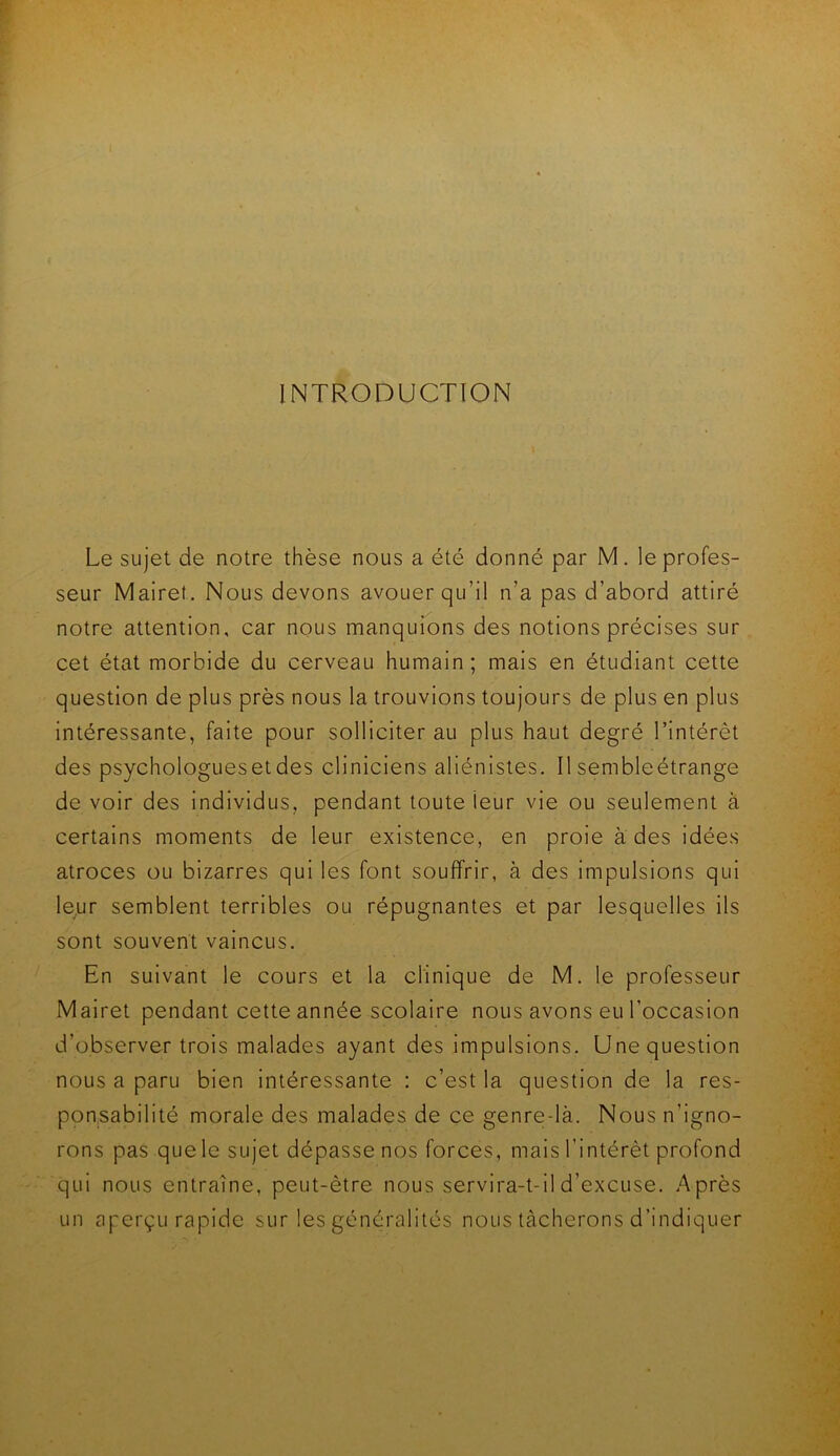 INTRODUCTION Le sujet de notre thèse nous a été donné par M. le profes- seur Mairet. Nous devons avouer qu’il n’a pas d’abord attiré notre attention, car nous manquions des notions précises sur cet état morbide du cerveau humain; mais en étudiant cette question de plus près nous la trouvions toujours de plus en plus intéressante, faite pour solliciter au plus haut degré l’intérêt des psychologues et des cliniciens aliénistes. Il semble étrange de voir des individus, pendant toute leur vie ou seulement à certains moments de leur existence, en proie à des idées atroces ou bizarres qui les font souffrir, à des impulsions qui leur semblent terribles ou répugnantes et par lesquelles ils sont souvent vaincus. En suivant le cours et la clinique de M. le professeur Mairet pendant cette année scolaire nous avons eu l’occasion d’observer trois malades ayant des impulsions. Une question nous a paru bien intéressante : c’est la question de la res- ponsabilité morale des malades de ce genre-là. Nous n’igno- rons pas que le sujet dépasse nos forces, mais l’intérêt profond qui nous entraîne, peut-être nous servira-t-il d’excuse. Après un aperçu rapide sur les généralités nous tacherons d’indiquer