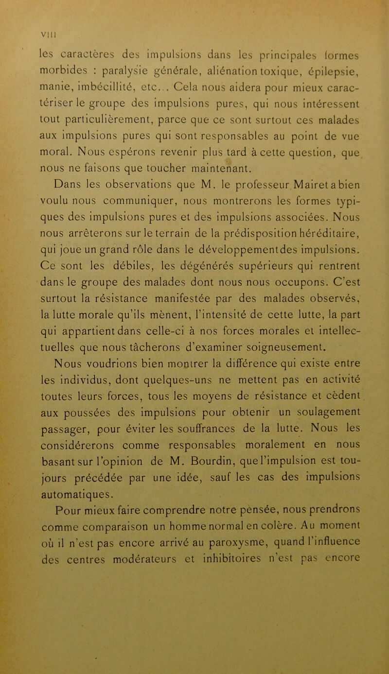 les caractères des impulsions dans les principales (ormes morbides : paralysie générale, aliénation toxique, épilepsie, manie, imbécillité, etc... Cela nous aidera pour mieux carac- tériser le groupe des impulsions pures, qui nous intéressent tout particulièrement, parce que ce sont surtout ces malades aux impulsions pures qui sont responsables au point de vue moral. Nous espérons revenir plus tard à cette question, que nous ne faisons que toucher maintenant. Dans les observations que M. le professeur Mairet a bien voulu nous communiquer, nous montrerons les formes typi- ques des impulsions pures et des impulsions associées. Nous nous arrêterons sur le terrain de la prédisposition héréditaire, qui joue un grand rôle dans le développementdes impulsions. Ce sont les débiles, les dégénérés supérieurs qui rentrent dans le groupe des malades dont nous nous occupons. C’est surtout la résistance manifestée par des malades observés, la lutte morale qu’ils mènent, l’intensité de cette lutte, la part qui appartient dans celle-ci à nos forces morales et intellec- tuelles que nous tâcherons d’examiner soigneusement. Nous voudrions bien montrer la différence qui existe entre les individus, dont quelques-uns ne mettent pas en activité toutes leurs forces, tous les moyens de résistance et cèdent aux poussées des impulsions pour obtenir un soulagement passager, pour éviter les souffrances de la lutte. Nous les considérerons comme responsables moralement en nous basant sur l’opinion de M. Bourdin, que l’impulsion est tou- jours précédée par une idée, sauf les cas des impulsions automatiques. Pour mieux faire comprendre notre pensée, nous prendrons comme comparaison un homme normal en colère. Au moment où il n’est pas encore arrivé au paroxysme, quand l’influence des centres modérateurs et inhibitoires n est pas encore