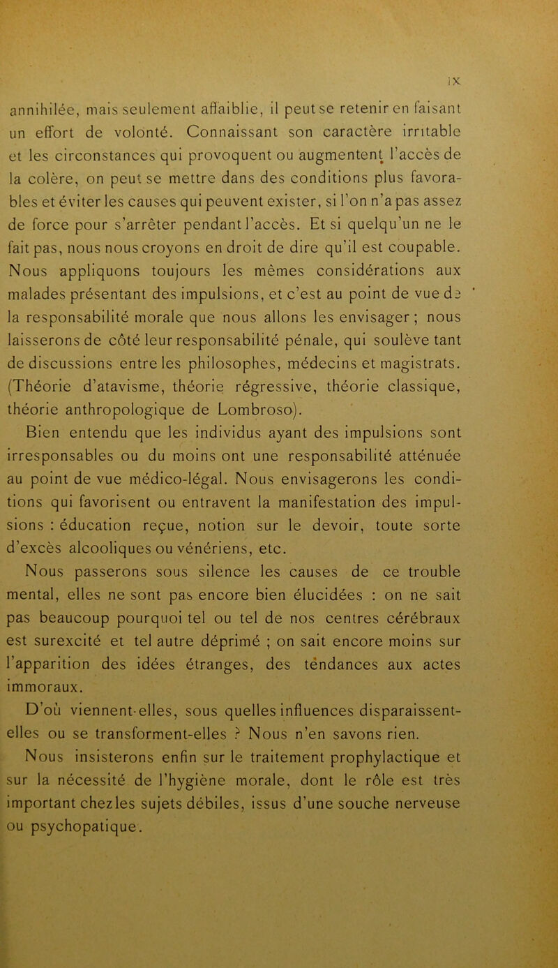 annihilée, mais seulement affaiblie, il peut se retenir en faisant un effort de volonté. Connaissant son caractère irritable et les circonstances qui provoquent ou augmentent l’accès de la colère, on peut se mettre dans des conditions plus favora- bles et éviter les causes qui peuvent exister, si l’on n’a pas assez de force pour s’arrêter pendant l’accès. Et si quelqu’un ne le fait pas, nous nous croyons en droit de dire qu’il est coupable. Nous appliquons toujours les mêmes considérations aux malades présentant des impulsions, et c’est au point de vue d2 la responsabilité morale que nous allons les envisager; nous laisserons de côté leur responsabilité pénale, qui soulève tant de discussions entre les philosophes, médecins et magistrats. (Théorie d’atavisme, théorie régressive, théorie classique, théorie anthropologique de Lombroso). Bien entendu que les individus ayant des impulsions sont irresponsables ou du moins ont une responsabilité atténuée au point de vue médico-légal. Nous envisagerons les condi- tions qui favorisent ou entravent la manifestation des impul- sions : éducation reçue, notion sur le devoir, toute sorte d’excès alcooliques ou vénériens, etc. Nous passerons sous silence les causes de ce trouble mental, elles ne sont pas encore bien élucidées : on ne sait pas beaucoup pourquoi tel ou tel de nos centres cérébraux est surexcité et tel autre déprimé ; on sait encore moins sur l’apparition des idées étranges, des tëndances aux actes immoraux. D’où viennent-elles, sous quelles influences disparaissent- elles ou se transforment-elles ? Nous n’en savons rien. Nous insisterons enfin sur le traitement prophylactique et sur la nécessité de l’hygiène morale, dont le rôle est très important chezles sujets débiles, issus d’une souche nerveuse ou psychopatique.