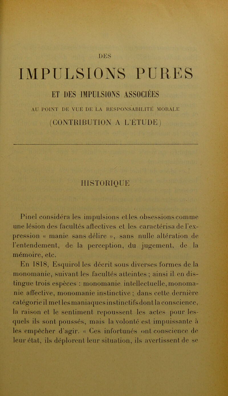 DES IMPULSIONS PURES ET UES IMPULSIONS ASSOCIÉES AU POINT DE VUE DE LA RESPONSABILITÉ MORALE (CONTRIBUTION A L'ÉTUDE) / • HISTORIQUE Pinel considéra les impulsions et les obsessions comme une lésion des facultés affectives et les caractérisa de l'ex- pression « manie sans délire », sans nulle altération de l’entendement, de la perception, du jugement, de la mémoire, etc. En 1818, Esquirol les décrit sous diverses formes de la monomanie, suivant les facultés atteintes ; ainsi il en dis- tingue trois espèces : monomanie intellectuelle,monoma- nie affective, monomanie instinctive; dans cette dernière catégorie il metlesmaniaquesinstinctifsdontla conscience, la raison et le sentiment repoussent les actes pour les- quels ils sont poussés, mais la volonté est impuissante à les empêcher d’agir. « Ces infortunés ont conscience de leur état, ils déplorent leur situation, ils avertissent de se