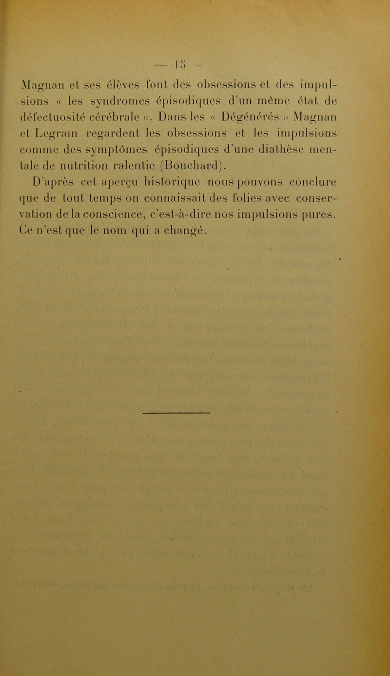 Magnan et ses élèves font des obsessions et des impul- sions « les syndromes épisodiques d’un même état de défectuosité cérébrale ». Dans les « Dégénérés » Magnan et Legrain regardent les obsessions et les impulsions comme des symptômes épisodiques d’une diallièse men- tale de nutrition ralentie (Bouchard). D’après cet aperçu historique nous pouvons conclure que de tout temps on connaissait des folies avec conser- vation de la conscience, c’est-à-dire nos impulsions pures. Ce n’est que le nom qui a changé.