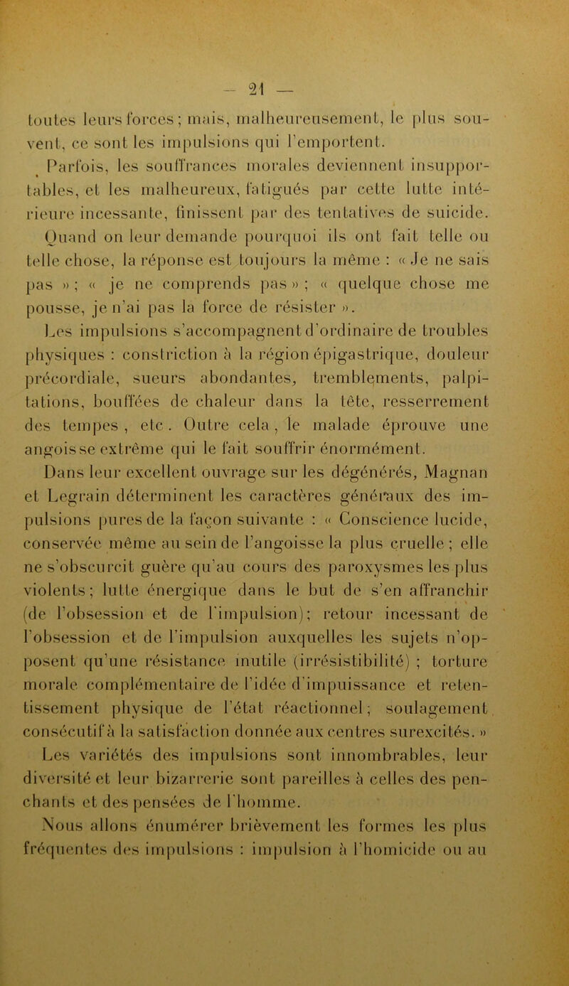 toutes leurs forces ; 'mais, malheureusement, le plus sou- veuf, ce sont les impulsions qui l’emportent. Parfois, les souffrances morales deviennent insuppor- tables, et les malheureux, fatigués par cette lutte inté- rieure incessante, finissent par des tentatives de suicide. Quand on leur demande pourquoi ils ont fait telle ou telle chose, la réponse est toujours la même : « Je ne sais pas » ; « je ne comprends pas»; « quelque chose me pousse, je n’ai pas la force de résister ». Les impulsions s’accompagnent d’ordinaire de troubles physiques : construction à la région épigastrique, douleur précordiale, sueurs abondantes, tremblements, palpi- tations, bouffées de chaleur dans la tête, resserrement des tempes , etc . Outre cela , le malade éprouve une angoisse extrême qui le fait souffrir énormément. Dans leur excellent ouvrage sur les dégénérés, Magnan et Legrain déterminent les caractères généraux des im- pulsions pures de la façon suivante : « Conscience lucide, conservée même au sein de l’angoisse la plus cruelle; elle ne s’obscurcit guère qu’au cours des paroxysmes les plus violents; lutte énergique dans le but de s’en affranchir (de l’obsession et de l'impulsion); retour incessant de l'obsession et de l’impulsion auxquelles les sujets n’op- posent qu’une résistance mutile (irrésistibilité) ; torture morale complémentaire de l’idée d’impuissance et reten- tissement physique de l’état réactionnel; soulagement consécutif à la satisfaction donnée aux centres surexcités. » Les variétés des impulsions sont innombrables, leur diversité et leur bizarrerie sont pareilles à celles des pen- chants et des pensées de l'homme. Nous allons énumérer brièvement les formes les plus fréquentes des impulsions : impulsion à l’homicide ou au