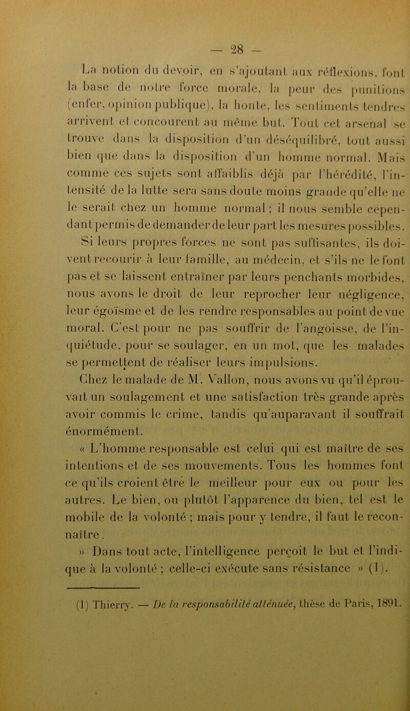 La notion du devoir, en s’ajoutant aux réflexions, font la base de notre force morale, la peur des punitions (enfer, opinion publique), la honte, les sentiments tendres arrivent et concourent au même but. Tout cet arsenal se trouve dans la disposition d’un déséquilibré, tout aussi bien que dans la disposition d'un homme normal. Mais comme ces sujets sont affaiblis déjà par l’hérédité, l’in- tensité delà lutte sera sans doute moins grande qu’elle ne le serait chez un homme normal ; il nous semble cepen- dant permis de demander de leur part les mesures possibles. Si leurs propres forces ne sont pas suffisantes, ils doi- vent recourir à leur famille, au médecin, et s’ils ne le font pas et se laissent entraîner par leurs penchants morbides, nous avons le droit de leur reprocher leur négligence, leur égoïsme et de les rendre responsables au point de vue moral. C’est pour ne pas souffrir de l'angoisse, de l’in- quiétude, pour se soulager, en un mot, (pie les malades se permettent de réaliser leurs impulsions. Chez le malade de M. Vallon, nous avons vu qu’il éprou- vait un soulagement et une satisfaction très grande après avoir commis le crime, tandis qu’auparavant il souffrait énormément. « L’homme responsable est celui qui est maître de ses intentions et de ses mouvements. Tous les hommes font ce qu’ils croient être le meilleur pour eux ou pour les autres. Le bien, où plutôt l’apparence du bien, tel est le mobile de la volonté ; mais pour y tendre, il faut le recon- naître . » Dans tout acte, l’intelligence perçoit le but et l’indi- que à la volonté ; celle-ci exécute sans résistance » (1). (1) Thierry. — De la responsabilité atténuée, thèse de Paris, 1891.