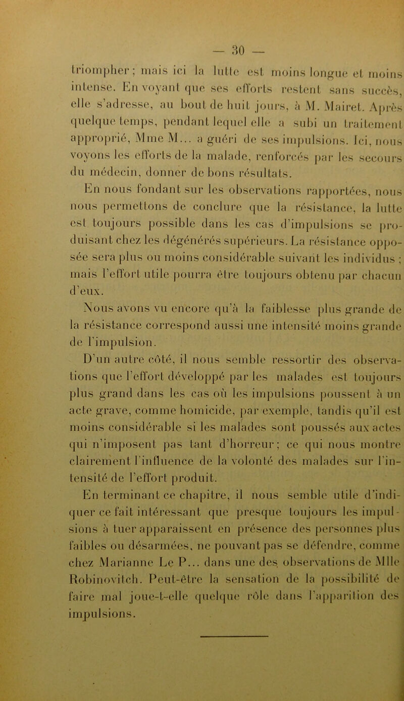 triompher ; mais ici la lutte est moins longue et moins intense. Ën voyant que ses efforts restent sans succès, elle s’adresse, au bout de huit jours, à M. Mairet. Après quelque temps, pendant lequel elle a subi un traitement approprié, Mme M... a guéri de ses impulsions. Ici, nous voyons les efforts de la malade, renforcés par les secours du médecin, donner de bons résultats. En nous fondant sur les observations rapportées, nous nous permettons de conclure que la résistance, la lutte est toujours possible dans les cas d'impulsions se pro- duisant chez les dégénérés supérieurs. La résistance oppo- sée sera plus ou moins considérable suivant les individus ; mais l’effort utile pourra être toujours obtenu par chacun d’eux. Nous avons vu encore qu’à la faiblesse plus grande de la résistance correspond aussi une intensité moins grande de l’impulsion. D’un autre côté, il nous semble ressortir des observa- tions que l’effort développé par les malades est toujours plus grand dans les cas où les impulsions poussent à un acte grave, comme homicide, par exemple, tandis qu’il est moins considérable si les malades sont poussés aux actes qui réimposent pas tant d’horreur; ce qui nous montre clairement l’influence de la volonté des malades sur l'in- tensité de l’effort produit. En terminant ce chapitre, il nous semble utile d’indi- quer ce fait intéressant que presque toujours les impul- sions à tuer apparaissent en présence des personnes plus faibles ou désarmées, ne pouvant pas se défendre, comme chez Marianne Le P... dans une des observations de Mlle Robinovitch. Peut-être la sensation de la possibilité de faire mal joue-t-elle quelque rôle dans l'apparition des impulsions.