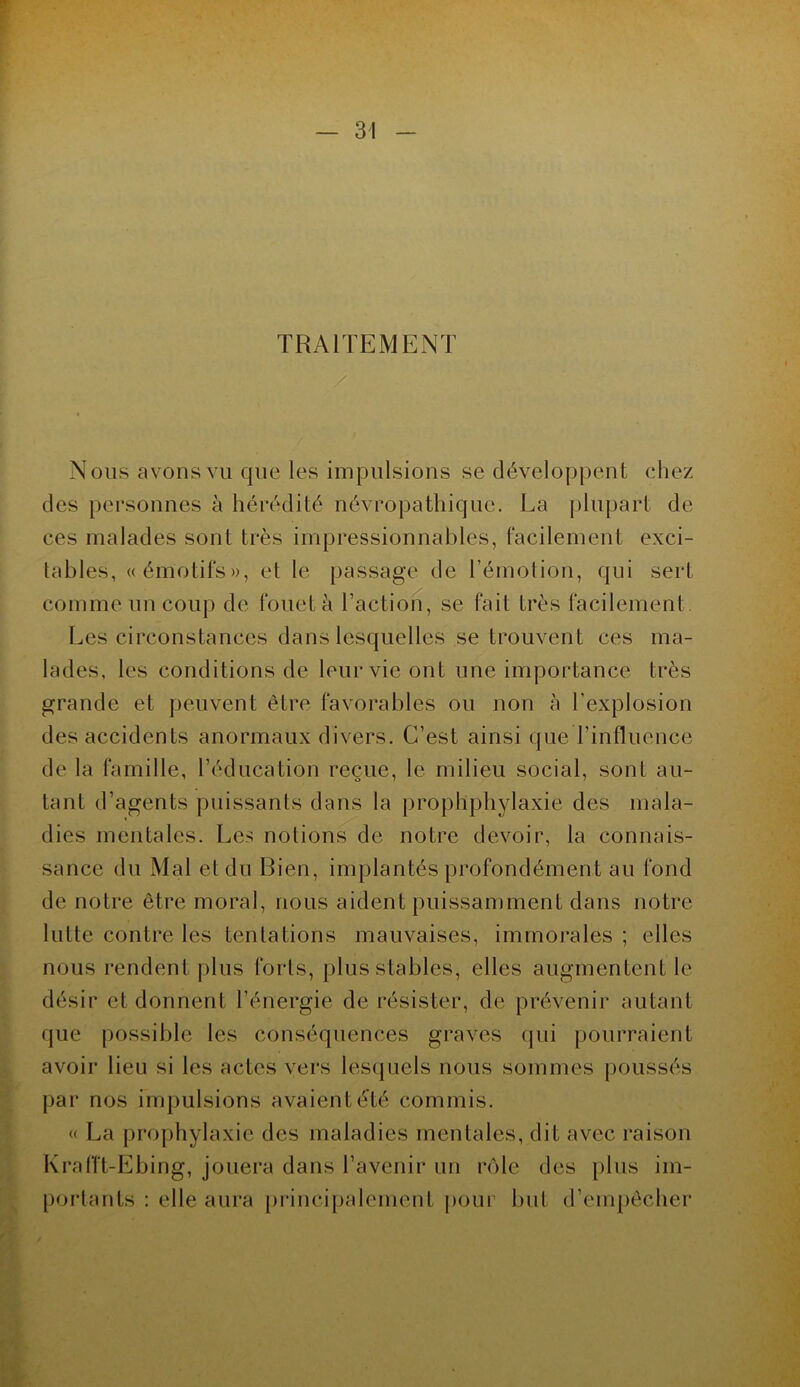 TRAITEMENT « Nous avons vu que les impulsions se développent chez des personnes à hérédité névropathique. La plupart de ces malades sont très impressionnables, facilement exci- tables, «émotifs», et le passage de l’émotion, qui sert comme un coup de fouet à l’action, se fait très facilement Les circonstances dans lesquelles se trouvent ces ma- lades, les conditions de leur vie ont une importance très grande et peuvent être favorables ou non à l'explosion des accidents anormaux divers. C’est ainsi que l’influence de la famille, l’éducation reçue, le milieu social, sont au- tant d’agents puissants dans la prophphylaxie des mala- dies mentales. Les notions de notre devoir, la connais- sance du Mal et du Bien, implantés profondément au fond de notre être moral, nous aident puissamment dans notre lutte contre les tentations mauvaises, immorales ; elles nous rendent plus forts, plus stables, elles augmentent le désir et donnent l’énergie de résister, de prévenir autant que possible les conséquences graves qui pourraient avoir lieu si les actes vers lesquels nous sommes poussés par nos impulsions avaient été commis. « La prophylaxie des maladies mentales, dit avec raison Krafft-Ebing, jouera dans l’avenir un rôle des plus im- portants : elle aura principalement pour but d’empêcher
