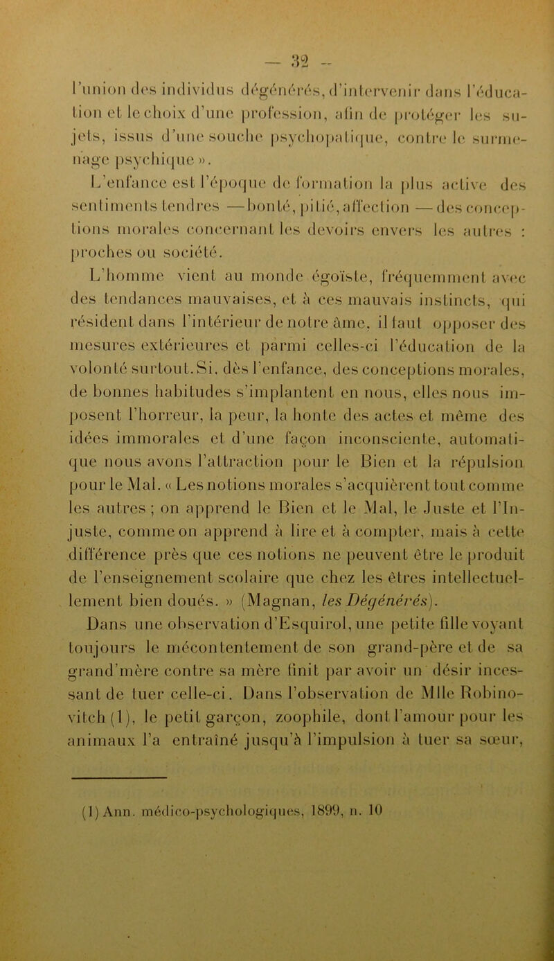 l’union des individus dégénérés,d’intervenir dans l’éduca- tion et le choix d’une profession, afin de protéger les su- jets, issus d’une souche psychopatique, contrôle surme- nage psychique ». L’enfance est l’époque de formation la plus active des sentiments tendres —bonté, pitié, affection —des concep- tions morales concernant les devoirs envers les autres : proches ou société. L'homme vient au monde égoïste, fréquemment avec des tendances mauvaises, et à ces mauvais instincts, qui résident dans l’intérieur de notre aine, il faut opposer des mesures extérieures et parmi celles-ci l’éducation de la volonté surtout.Si. dès l’enfance, des conceptions morales, de bonnes habitudes s’implantent en nous, elles nous im- posent l’horreur, la peur, la honte des actes et même des idées immorales et d’une façon inconsciente, automati- que nous avons l’attraction pour le Bien et la répulsion pour le Mal. « Les notions morales s’acquièrent tout comme les autres ; on apprend le Bien et le Mal, le Juste et l’in- juste, comme on apprend à lire et à compter, mais à cette différence près que ces notions ne peuvent être le produit de l’enseignement scolaire que chez les êtres intellectuel- lement bien doués. » (Magnan, les Dégénérés). Dans une observation d’Esquirol, une petite fille voyant toujours le mécontentement de son grand-père et de sa grand’mère contre sa mère finit par avoir un désir inces- sant de tuer celle-ci. Dans l’observation de Mlle Robino- vitch(l), le petit garçon, zoophile, dont l’amour pour les animaux l’a entraîné jusqu’à l’impulsion à tuer sa sœur, (l)Ann. médico-psychologiques, 1899, n. 10