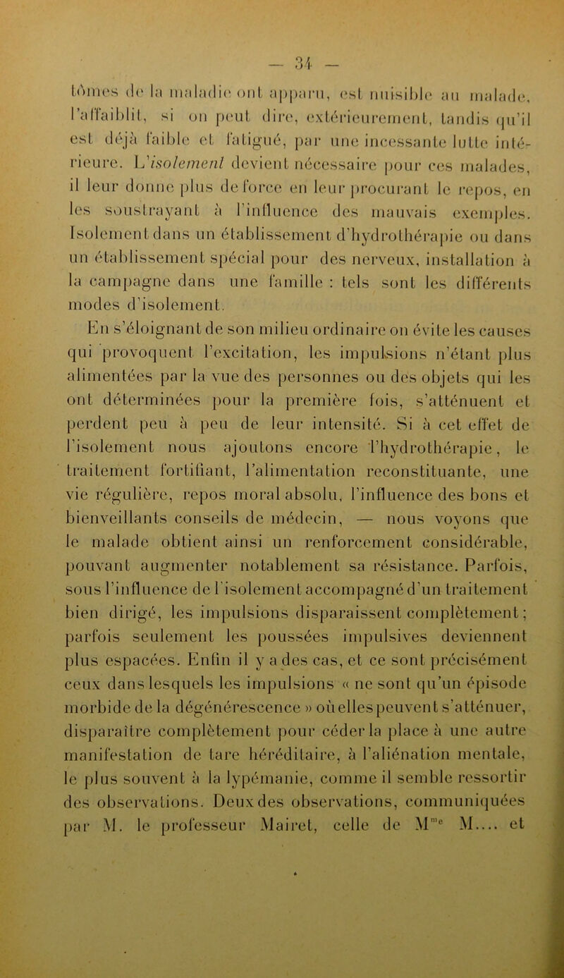 loi11es (le la maladie ont apparu, est nuisible au malade, l'affaiblit, si on peut dire, extérieurement, tandis qu’il est déjà faible et fatigué, par une incessante lutte inté- rieure. L’isolement devient nécessaire pour ces malades, il leur donne plus de force en leur procurant le repos, en les soustrayant à l'influence des mauvais exemples. Isolement dans un établissement d’hydrothérapie ou dans un établissement spécial pour des nerveux, installation à la campagne dans une famille : tels sont les différents modes d'isolement. qui provoquent l’excitation, les impulsions n’étant plus alimentées par la vue des personnes ou des objets qui les ont déterminées pour la première lois, s’atténuent et perdent peu à peu de leur intensité. Si à cet effet de l’isolement nous ajoutons encore l’hydrothérapie, le traitement fortifiant, l'alimentation reconstituante, une vie régulière, repos moral absolu, l’influence des bons et bienveillants conseils de médecin, — nous voyons que le malade obtient ainsi un renforcement considérable, pouvant augmenter notablement sa résistance. Parfois, sous l’influence de l’isolement accompagné d’un traitement bien dirigé, les impulsions disparaissent complètement ; parfois seulement les poussées impulsives deviennent plus espacées. Enfin il y a des cas, et ce sont précisément ceux dans lesquels les impulsions « ne sont qu’un épisode morbide de la dégénérescence » où elles peuvent s’atténuer, disparaître complètement pour céder la place à une autre manifestation de tare héréditaire, à l’aliénation mentale, le plus souvent à la lypémanie, comme il semble ressortir des observations. Deux des observations, communiquées par M. le professeur Mairet, celle de Mn,° M.... et