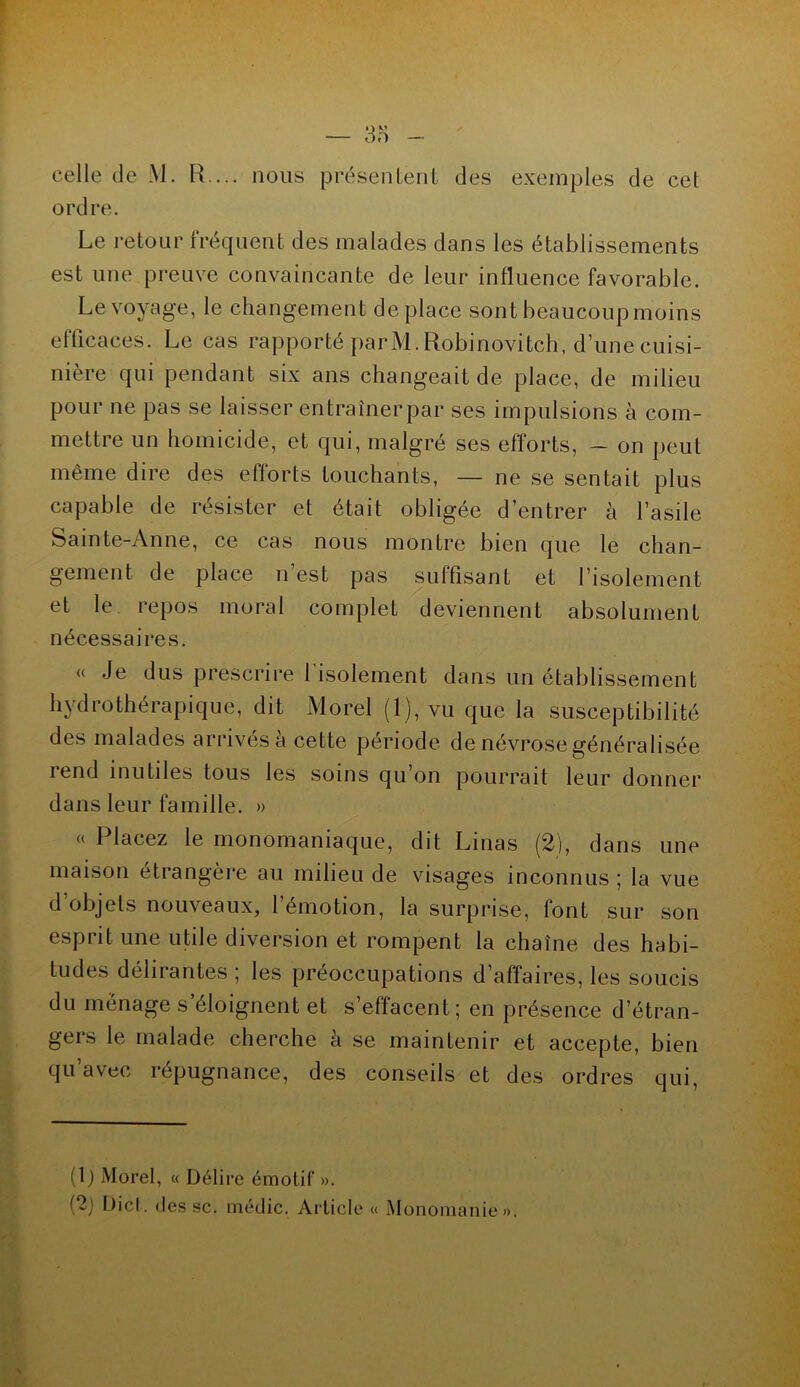 celle de M. R ... nous présentent des exemples de cet ordre. Le retour fréquent des malades dans les établissements est une preuve convaincante de leur influence favorable. Le voyage, le changement déplacé sont beaucoup moins efficaces. Le cas rapporté parM. Robinovitch, d’une cuisi- nière qui pendant six ans changeait de place, de milieu pour ne pas se laisser entraîner par ses impulsions à com- mettre un homicide, et qui, malgré ses efforts, - on peut même dire des efforts touchants, — ne se sentait plus capable de résister et était obligée d’entrer à l’asile Sainte-Anne, ce cas nous montre bien que le chan- gement de place n’est pas suffisant et l’isolement et le repos moral complet deviennent absolument nécessaires. « Je dus prescrire l’isolement dans un établissement hydrothérapique, dit Morel (1), vu que la susceptibilité des malades arrivés à cette période de névrose généralisée rend inutiles tous les soins qu’on pourrait leur donner dans leur famille. » « Placez le monomaniaque, dit Linas (2), dans une maison étrangère au milieu de visages inconnus ; la vue d objets nouveaux, l’émotion, la surprise, font sur son esprit une utile diversion et rompent la chaîne des habi- tudes délirantes ; les préoccupations d’affaires, les soucis du ménage s’éloignent et s’effacent; en présence d’étran- gers le malade cherche à se maintenir et accepte, bien qu avec répugnance, des conseils et des ordres qui, (1) Morel, « Délire émotif ». (2) Dicl. des sc. médic. Article « Monomanie».