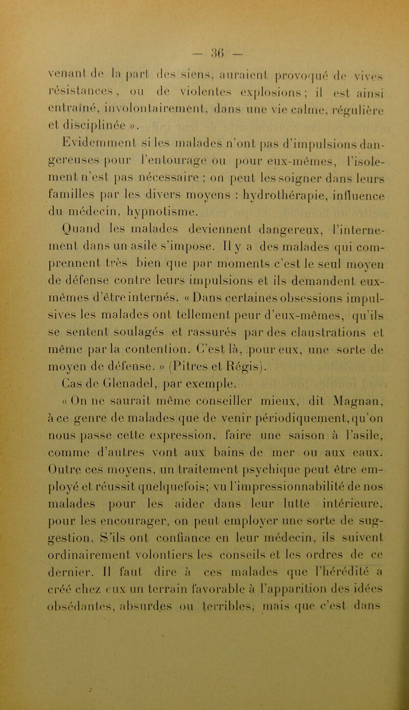 venant de In pari des siens, auraienl provoqué de vives résistances, ou de violentes explosions; il est ainsi entraîné, involontairement, dans une vie calme, régulière et disciplinée ». Evidemment si les malades n’ont pas d’impulsions dan- gereuses pour l’entourage ou pour eux-mêmes, l’isole- ment n’est pas nécessaire ; on peut les soigner dans leurs familles par les divers moyens : hydrothérapie, influence du médecin, hypnotisme. Quand les malades deviennent dangereux, l’interne- ment dans un asile s’impose. 11 y a des malades qui com- prennent très bien que par moments c’est le seul moyen de défense contre leurs impulsions et ils demandent eux- rnèmes d’être internés. « Dans certaines obsessions impul- sives les malades ont tellement peur d’eux-mêmes, qu’ils se sentent soulagés et rassurés par des claustrations et même parla contention. C’est là, pour eux, une sorte de moyen de défense. » (Pitres et Régis). Cas de Glenadel, par exemple. «On ne saurait même conseiller mieux, dit Magnan, à ce genre de malades que de venir périodiquement,qu’on nous passe cette expression, faire une saison à l’asile, comme d’autres vont aux bains de mer ou aux eaux. Outre ces moyens, un traitement psychique peut être em- ployé et réussit quelquefois; vu l’impressionnabilité de nos malades pour les aider dans leur lutte intérieure, pour les encourager, on peut employer une sorte de sug- gestion. S’ils ont confiance en leur médecin, ils suivent ordinairement volontiers les conseils et les ordres de ce dernier. Il faut dire à ces malades que l’hérédité a créé chez eux un terrain favorable à l’apparition des idées obsédantes, absurdes ou terribles, mais que c’est dans